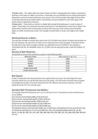 3) Rubber belt: - The rubber belts are made of layers of fabric impregnated with rubber composition
and have a thin layer of rubber on the faces. These belts are very flexible but are quickly destroyed if
allowed to come into contact with heat, oil or grease. One of the principle advantage of these belts
is that they may be easily made endless. These belts are found suitable for saw mills, paper mills
where they are exposed to moisture.
4) Balata belt: - These belts are similar to rubber belts except that balata gum is used in place of
rubber. These belts are acid proof and water proof and it is not effected by animal oils or alkalis. The
balata belts should not be at temperatures above 40°C because at this temperature the balata
begins to soften and becomes sticky. The strength of balata belts is 25 per cent higher than rubber
belts.
Working Stresses in Belts:-
The ultimate strength of leather belt varies from 21 to 35 MPa and a factor of safety may be taken as
8 to 10. However, the wear life of a belt is more important than actual strength. It has been shown
by experience that under average conditions an allowable stress of 2.8 MPa or less will give a
reasonable belt life. An allowable stress of 1.75 MPa may be expected to give a belt life of about 15
years.
Density of Belt Materials:-
The density of various belt materials are given in the following table.
Material of belt Mass density in kg / m3
Leather 1000
Cotton 1220
Rubber 1140
Balata 1110
Single woven belt 1170
Double Woven belt 1250
Belt Speed:-
A little consideration will show that when the speed of belt increases, the centrifugal force also
increases which tries to pull the belt away from the pulley. This will result in the decrease of power
transmitted by the belt. It has been found that for the efficient transmission of power, the belt
speed 20 m/s to 22.5 m/s may be used.
Standard Belt Thicknesses and Widths:-
The standard flat belt thicknesses are 5, 6.5, 8, 10 and 12 mm. The preferred values of thicknesses
are as follows.
(a) 5 mm for nominal belt widths of 35 to 63 mm.
(b) 6.5 mm for nominal belt widths of 50 to 140 mm.
(c) 8 mm for nominal belt widths of 90 to 224 mm.
(d) 10 mm for nominal belt widths of 125 to 400 mm.
(e) 12 mm for nominal belt widths of 250 to 600 mm.
The standard values of nominal belt widths are in R10 series, starting from 25 mm up to 63 mm and
in R 20 series starting from 71 mm up to 600 mm. Thus, the standard widths will be 25, 32, 40,
50, 63, 71, 80, 90, 100, 112, 125, 140, 160, 180, 200, 224, 250, 280, 315, 355, 400, 450, 500, 560 and
600 mm.
 