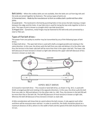 Belt Joints: - When the endless belts are not available, then the belts are cut from big rolls and
the ends are joined together by fasteners. The various types of joints are
1) Cemented Joint: - Made by the manufacturer to form an endless belt is preferred than other
joints.
2) Laced Joint: - The laced joint is formed by punching holes in line across the belt, leaving a margin
between the edge and the holes. A raw hide strip is used for lacing the two ends together to form a
joint. This type of joint is known as straight-stitch raw hide laced joint.
3) Hinged Joint: - Sometimes, metal hinges may be fastened to the belt ends and connected by a
steel or fibre pin.
Types of Flat belt drives:-
The power from one pulley to another may be transmitted by any of the following types of belt
drives.
1) Open belt drive: - The open belt drive is used with shafts arranged parallel and rotating in the
same direction. In this case, the driver pulls the belt from one side and delivers it to the other side
thus the tension in the lower side belt will be more than that in the upper side belt. The lower side
belt (because of more tension) is known as tight side whereas the upper side belt (because of less
tension) is known as slack side.
2) Crossed or twist belt drive: - The crossed or twist belt drive, as shown in Fig. 18.5, is used with
Shafts arranged parallel and rotating in the opposite directions. In this case, the driver pulls the belt
from one side (i.e. RQ) and delivers it to the other side (i.e. LM). Thus, the tension in the belt RQ will
be more than that in the belt LM. The belt RQ (because of more tension) is known as tight side,
Whereas the belt LM (because of less tension) is known as slack side.
A little consideration will show that at a point where the belt crosses, it rubs against each other
and there will be excessive wear and tear. In order to avoid this, the shafts should be placed at a
maximum distance of 20 b, where b is the width of belt and the speed of the belt should be less than
15 m/s.
 