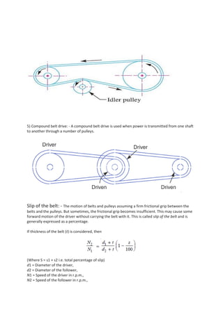 5) Compound belt drive: - A compound belt drive is used when power is transmitted from one shaft
to another through a number of pulleys.
Slip of the belt: - The motion of belts and pulleys assuming a firm frictional grip between the
belts and the pulleys. But sometimes, the frictional grip becomes insufficient. This may cause some
forward motion of the driver without carrying the belt with it. This is called slip of the belt and is
generally expressed as a percentage.
If thickness of the belt (t) is considered, then
(Where S = s1 + s2 i.e. total percentage of slip)
d1 = Diameter of the driver,
d2 = Diameter of the follower,
N1 = Speed of the driver in r.p.m.,
N2 = Speed of the follower in r.p.m.,
 