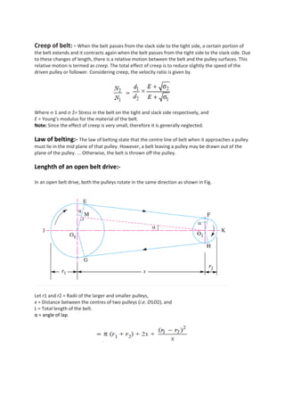 Creep of belt: - When the belt passes from the slack side to the tight side, a certain portion of
the belt extends and it contracts again when the belt passes from the tight side to the slack side. Due
to these changes of length, there is a relative motion between the belt and the pulley surfaces. This
relative motion is termed as creep. The total effect of creep is to reduce slightly the speed of the
driven pulley or follower. Considering creep, the velocity ratio is given by
Where  1 and  2= Stress in the belt on the tight and slack side respectively, and
E = Young’s modulus for the material of the belt.
Note: Since the effect of creep is very small, therefore it is generally neglected.
Law of belting:- The law of belting state that the centre line of belt when it approaches a pulley
must lie in the mid plane of that pulley. However, a belt leaving a pulley may be drawn out of the
plane of the pulley. ... Otherwise, the belt is thrown off the pulley.
Lenghth of an open belt drive:-
In an open belt drive, both the pulleys rotate in the same direction as shown in Fig.
Let r1 and r2 = Radii of the larger and smaller pulleys,
x = Distance between the centres of two pulleys (i.e. O1O2), and
L = Total length of the belt.
α = angle of lap.
 