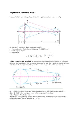 Lenghth of an crosed belt drive:-
In a cross belt drive, both the pulleys rotate in the opposite directions as shown in Fig.
Let r1 and r2 = Radii of the larger and smaller pulleys,
x = Distance between the centres of two pulleys (i.e. O1O2), and
L = Total length of the belt.
α = angle of lap.
Power transmitted by a belt:- Driving pulley (or driver) A and the driven pulley (or follower) B.
the driving pulley pulls the belt from one side and delivers it to the other side. It is thus obvious that the tension
on the former side (i.e. tight side) will be greater than the latter side (i.e. Slack side) as shown in Fig.
Let T1 and T2 = Tensions in the tight side and slack side of the belt respectively in newton’s,
r1 and r2 = Radii of the driving and driven pulleys respectively in metres,
and  = Velocity of the belt in m/s.
The effective turning (driving) force at the circumference of the driven pulley or follower is the
difference between the two tensions (i.e. T1 – T2).
 