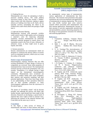 [Priyanka, 3(12): December, 2014] ISSN: 2277-9655
Scientific Journal Impact Factor: 3.449
(ISRA), Impact Factor: 2.114
http: // www.ijesrt.com© International Journal of Engineering Sciences & Research Technology
[616]
4. Cloaking Devices
Metamaterials are a basis for attempting to build a
practical cloaking device. The cloak deflects
microwave beams so they flow around a “hidden”
object inside with little distortion, making it appear
almost as if nothing were there at all. Such a device
typically involves surrounding the object to be
cloaked with a shell which affects the passage of light
near it.
5. Light and Acoustic filtering
Metamaterials textured with nanosacle wrinkles
could control sound or light signlas such as changing
a material’s color for improving ultrasound
resolution. Acoustic metamaterials are artificially
fabricated materials designed to control, direct, and
manipulate sound in the form of sonic, infrasonic, or
ultrasonic waves, as these might occur in gases,
liquids, and solids.
6. Seismic protection
Seismic metamaterials are metamaterials which are
designed to counteract the adverse effects of seismic
waves on manmade structures, which exist on or near
the surface of the earth.
Future scope of metamaterial
Electromagnetic response functions that can offer
exciting possibilities of future design of devices &
components are reviewed. Some silent properties of
metamaterial have been reviewed. The metamaterials
research area has evolved into prominence only very
recently. Nonetheless, it is already having a large
impact on the international electromagnetics
community. Metamaterials have revitalized our
interests in complex media; their exotic properties;
their analysis and numerical modeling; and their
potential applications. There have been large strides
in our understanding of their anomalous behaviors
and of their possible utilization in many
electromagnetic applications from the microwave to
the optical regime.
The dream of “invisibility cloaks” will be become
possible, and although the process will likely take
another decade, steps already have been made in that
direction. Research on developing a special kind of
material that cause Light to bend in unusual ways,
following the contours of the material structure and
Come back out the same way it went in.
Conculsion
In this Paper, a short review of history of
metamaterials and some of silent features and ideas
for metamaterial, various types of metamaterials,
various applications of metamaterials has been
discussed. The research work presented in this paper
summarizes the recent developments and applications
of metamaterials in antenna engineering. This review
has only briefly touched upon some selective
research efforts associated with metamaterials and
their antenna applications. Metamaterials, because of
their promise to provide engineerable permittivities
and permeabilities, possess interesting properties for
the design of next-generation structures for radiating
and scattering applications.
References
1. Constantine A.Balanis, “Antenna Theory
and Design”, John Wiley & Sons,
Inc, 1997
2. Bahl, I. J., and P. Bhartia, Microstrip
Antennas, Dedham, MA: Artech House,
1980
3. V. G. Veselago,“The electrodynamics of
substances with simultaneously negative
values of ε and ,” Sov. Phys. Usp. 10(4),
509–514 (1968)
4. Enoch, S., Tayeb, G., Sabouroux, P., Guerin,
N., Vincent, P.,2002.A metamaterial for
directive emission. Phys. Rev.Lett.,
89(21):213902(1-4)
5. J. B. Pendry, A. J. Holden, D. J. Robbins,
and W. J. Stewart, “Magnetismfrom
conductors and enhanced nonlinear
phenomena,” IEEE Trans. Microw. Theory
Tech. 47(11), 2075–2084 (1999).
6. N. Engheta and R.W. Ziolkowski (guest
editors), IEEE Trans. Antennas Propag.,
Special Issue on Metamaterials, vol.51,
pp.2546–2750, Oct. 2003.
7. N. Engheta and R.W. Ziolkowski, “A
positive future for doublenegative
metamaterials,” IEEE Trans. Microw.
Theory Tech., vol.53, no.4, pp.1535–1556,
April 2005.
8. N. Engheta and R.W. Ziolkowski, eds.,
Metamaterials: Physics and Engineering
Explorations,Wiley-IEEE Press, Piscataway,
NJ, 2006.
9. D. Sievenpiper, L. Zhang, R.F. Jimenez
Broas, N.G. Alexopolous, and E.
Yablonovitch, “High-impedance
electromagnetic surfaces with a forbidden
frequency band,” IEEE Trans. Microw.
Theory Tech., vol.47, no.11, pp.2059–2074,
Nov. 1999.
 