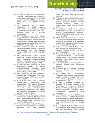 [Priyanka, 3(12): December, 2014] ISSN: 2277-9655
Scientific Journal Impact Factor: 3.449
(ISRA), Impact Factor: 2.114
http: // www.ijesrt.com© International Journal of Engineering Sciences & Research Technology
[617]
10. A. Erentok, P. Luljak, and R.W. Ziolkowski,
“Antenna performance near a volumetric
metamaterial realization of an artificial
magnetic conductor,” IEEE Trans. Antennas
Propag., vol.53, no.1, pp.160–172, Jan.
2005.
11. R.W. Ziolkowski and A. Kipple,
“Application of double negative
metamaterials to increase the power radiated
by electrically small antennas,” IEEE Trans.
Antennas Propag., vol.51, pp.2626–
2640,Oct. 2003.
12. R.W. Ziolkowski and A.D. Kipple,
“Reciprocity between the effects of resonant
scattering and enhanced radiated power by
electrically small antennas in the presence of
nested metamaterial shells,” Phys. Rev. E.,
vol.72, 036602, Sept. 2005.
13. R.W. Ziolkowski and A. Erentok,
“Metamaterial-based efficient electrically
small antennas,” IEEE Trans. Antennas
Propag., vol.54, no.7, pp.2113–2130, July
2006.
14. R.W. Ziolkowski and A. Erentok, “At and
beyond the Chu limit: Passive and active
broad bandwidth metamaterial-based
efficient electrically small antennas,”
submitted to IEE Proceeding, Dec. 2005.
15. A. Erentok and R.W. Ziolkowski, “A hybrid
optimization method to analyze
metamaterial-based electrically small
antennas,” submitted to the IEEE Trans.
Antennas Propag., March 2006.
16. A.D. Yaghjian and S.R. Best, “Impedance,
bandwidth, and Q of antennas,” IEEE Trans.
Antennas Propag., vol.53, no.4, pp.1298–
1324, April 2005.
17. A. Lai, T. Itoh, and C. Caloz, “Composite
right/left-handed transmission line
metamaterials,” IEEE Microw. Magazine,
vol.5, no.9, pp.34–50, Sept. 2004.C. Caloz
and T. Itoh, Electromagnetic
Metamaterials: Transmission Line Theory
and Microwave Applications, IEEE Press
and Wiley, New York, 2005.
18. H. Mosallaei and K. Sarabandi, “Antenna
miniaturization and bandwidth enhancement
using a reactive impedance substrate,” IEEE
Trans. Antennas Propag., vol.AP-52, no.9,
pp.2403–2414, Sept. 2004.
19. H. Mosallaei and K. Sarabandi, “Magneto-
dielectrics in electromagnetics: Concept and
applications,” IEEE Trans. Antennas
Propag., vol.AP-52, no.6, pp.1558–1567,
June 2004.
20. P. Ikonen, S. Maslovski, and S. Tretyakov,
“PIFA loaded with artificial magnetic
material: Practical example for two
utilization strategies,” Microw. Opt.
Technol. Lett., vol.46, no.3, pp.205–210,
2005.
21. M. Karkkainen and P. Ikonen, “Patch
antenna with stacked split-ring resonators as
artificial magneto-dielectric substrate,”
Microw. Opt.Technol. Lett., vol.46, no.6,
pp.554–556, 2005.
22. S.N. Burokur, M. Latrach, and S. Toutain,
“Theoretical investigation of a circular patch
antenna in the presence of a left-handed
medium,”IEEE Antennas Wireless Propagat.
Lett., vol.4, pp.183–186, 2005.
23. J. Hu, C.-S. Yan, and Q.-C. Lin, “A new
patch antenna with metamaterial cover,” J.
Zhejiang University SCIENCE A, vol.7,
pp.89–94, Jan. 2006.
24. A. Ourir, A. de Lustrac, and J.-M. Lourtioz,
“All-metamaterialbased subwavelength
cavities ( /60) for ultrathin directive
antennas,” Appl. Phys. Lett., vol.88,
084103, Feb. 2006.
25. M. P. S. Neto, H. C. C. Fernandes, “New to
microstrip antennas with metamaterial
substrate”
26. G. Kiziltas and J. L. Volakis, “Miniature
Antenna Designs on Metamaterial
Substrates,”
27. A. P. Feresidis and J. C. Vardaxoglou,
“High gain planar antenna using optimised
partially reflective surfaces,” IEE Proc.
Microw. Antennas Propag., vol. 148, no. 6,
pp. 345-350, Dec. 2001.
28. A. Neto, N. Llombart, G. Gerini, M.
Bonnedal, P.J. de Maagt, “Analysis of the
Performances of Multi-Beam Reflector
Antennas that Using EBG Super-Strates to
Realize Equivalent Overlapped Feeds
Configurations”, published in these
proceedings
29. M.A. Antoniades and G.V. Eleftheriades,
“Compact, Linear, Lead/Lag Metamaterial
Phase Shifters for Broadband Applications,”
IEEE Antennas and Wireless Propagation
Letters, vol. 2, issue 7, pp. 103-106, July
2003.
30. Y. Li, Q. Xue, E. K. Yung, and Y. Long, “A
fixed-frequency beam scanning microstrip
leaky wave antenna array,” IEEE Antennas
 