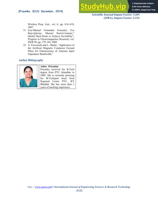 [Priyanka, 3(12): December, 2014] ISSN: 2277-9655
Scientific Journal Impact Factor: 3.449
(ISRA), Impact Factor: 2.114
http: // www.ijesrt.com© International Journal of Engineering Sciences & Research Technology
[618]
Wireless Prop. Lett., vol. 6, pp. 616–618,
2007.
31. Jose-Manuel Fernandez Gonzalez, Eva
Rajo-Iglesias, Manuel Sierra-Castaner,”
Ideally Hard Struts to Achieve Invisibility”,
Progress in Electromagnetics Research, vol.
PIER 99, pp. 179-194, 2009
32. A. Foroozesh and L. Shafai, “Application of
the Artificial Magnetic Conductor Ground
Plane for Enhancement of Antenna Input
Impedance Bandwidth,”
Author Biblography
Athor Priyanka
Priyanka received his B.Tech
degree from PTU Jalandhar in
2009. She is currently pursuing
his M.Tech(part time) from
Regional Centre PTU, IET
Bhaddal. She has more than 3
years of teaching experience.
 