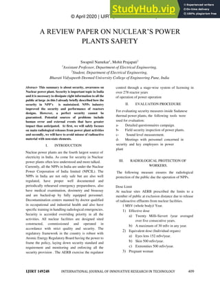 © April 2020 | IJIRT | Volume 6 Issue 11 | ISSN: 2349-6002
IJIRT 149248 INTERNATIONAL JOURNAL OF INNOVATIVE RESEARCH IN TECHNOLOGY 409
A REVIEW PAPER ON NUCLEAR’S POWER
PLANTS SAFETY
Swapnil Namekar1
, Mohit Prajapati2
1
Assistant Professor, Department of Electrical Engineering,
2
Student, Department of Electrical Engineering,
Bharati Vidyapeeth Deemed University College of Engineering Pune, India
Abstract- This summary is about security, awareness on
Nuclear power plant. Security is important topic in India
and it is necessary to dissipate right information to all the
public at large .in this I already briefly described how the
security in NPP’s is maintained. NPPs industry
improved the security and performance of reactors
designs. However, a perfect security cannot be
guaranteed. Potential sources of problems include
human error and external events that have greater
impact than anticipated. At first, we will safely focuses
on main radiological releases from power plant activities
and secondly, we will have to avoid misuse of radioactive
material with non-state elements.
I. INTRODUCTION
Nuclear power plants are the fourth largest source of
electricity in India. As come for security in Nuclear
power plants often less understood and more talked.
Currently, all the NPPs in India are under the Nuclear
Power Corporation of India limited (NPCIL). The
NPPs in India are not only safe but are also well
regulated, have proper well documented and
periodically rehearsed emergency preparedness, also
have medical examination, dosimetry and bioassay
and are backed-up by fully equipped personnel.
Decontamination centers manned by doctor qualified
in occupational and industrial health and also have
specific training in handling radiological emergencies.
Security is accorded overriding priority in all the
activities. All nuclear facilities are designed sited
constructed, commissioned and operated in
accordance with strict quality and security. The
regulatory framework in the country is robust with
Atomic Energy Regulatory Board having the power to
frame the policy, laying down security standard and
requirement and monitoring and enforcing all the
security provision . The AERB exercise the regulator
control through a stage-wise system of licensing in
over 278 reactor years
of operation of power operation
II. EVALUATION PROCEDURE
For evaluating security measures inside Sudanese
thermal power plants, the following tools were
used for evaluation:
a- Detailed questionnaires campaign.
b- Field security inspection of power plants.
c- Sound level measurement.
d- Meetings with personnel concerned in
security and key employees in power
plant
III. RADIOLOGICAL PROTECTION OF
WORKERS.
The following measure ensures the radiological
protection of the public due the operation of NPPs.
Dose Limit
At nuclear sites AERB prescribed the limits to a
member of public at exclusion distance due to release
of radioactive effluents from nuclear facilities.
1 MSV (whole body)/ Year.
1) Effective dose
a) Twenty Milli-Sievert /year averaged
over five consecutive years.
b) A maximum of 30 mSv in any year.
2) Equivalent dose (Individual organs)
a) Eyes lens 152 mSv/year.
b) Skin 500 mSv/year.
c) Extremities 500 mSv/year.
3) Pregnant woman
 