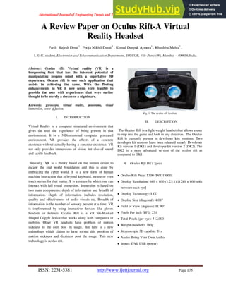 International Journal of Engineering Trends and Technology (IJETT) – Volume 13 Number 4 – Jul 2014
ISSN: 2231-5381 http://www.ijettjournal.org Page 175
A Review Paper on Oculus Rift-A Virtual
Reality Headset
Parth Rajesh Desai1
, Pooja Nikhil Desai1
, Komal Deepak Ajmera1
, Khushbu Mehta1
,
1. U.G. student, Electronics and Telecommunication Department, DJSCOE, Vile-Parle (W), Mumbai – 400056,India.
Abstract: Oculus rift: Virtual reality (VR) is a
burgeoning field that has the inherent potential of
manipulating peoples mind with a superlative 3D
experience. Oculus rift is one such application that
assists in achieving the same. With the fleeting
enhancements in VR it now seems very feasible to
provide the user with experiences that were earlier
thought to be merely a dream or a nightmare.
Keywords: gyroscope, virtual reality, panorama, visual
immersion, sense of fusion.
I. INTRODUCTION
Virtual Reality is a computer simulated environment that
gives the user the experience of being present in that
environment. It is a 3-Dimensional computer generated
environment. VR provides the effects of a concrete
existence without actually having a concrete existence. VR
not only provides immersions of vision but also of sound
and tactile feedback.
Basically, VR is a theory based on the human desire to
escape the real world boundaries and this is done by
embracing the cyber world. It is a new form of human
machine interaction that is beyond keyboard, mouse or even
touch screen for that matter. It is a means by which one can
interact with full visual immersion. Immersion is based on
two main components: depth of information and breadth of
information. Depth of information includes resolution,
quality and effectiveness of audio visuals etc. Breadth of
information is the number of sensory present at a time. VR
is implemented by using interactive devices like gloves
headsets or helmets. Oculus Rift is a VR Ski-Masked
Shaped Goggle device that works along with computers or
mobiles. Other VR headsets have problem of motion
sickness to the user post its usage. But here is a new
technology which claims to have solved this problem of
motion sickness and dizziness post the usage. This new
technology is oculus rift.
Fig. 1 The oculus rift headset
II. DESCRIPTION
The Oculus Rift is a light weight headset that allows a user
to step into the game and look in any direction. The Oculus
Rift is currently present in developer kits versions. Two
developer kit versions have been released namely Developer
Kit version 1 (DK1) and developer kit version 2 (DK2). The
DK2 is a more advanced version of the oculus rift as
compared to DK1.
A. Oculus Rift DK1 Specs
 Oculus Rift Price: $300 (INR 18000)
 Display Resolution: 640 x 800 (1.25:1) [1280 x 800 split
between each eye]
 Display Technology: LED
 Display Size (diagonal): 4.08″
 Field of View (degrees): H: 90°
 Pixels Per Inch (PPI): 251
 Total Pixels (per eye): 512,000
 Weight (headset): 380g
 Stereoscopic 3D capable: Yes
 Audio: Bring Your Own Audio
 Inputs: DVI, USB (power)
 