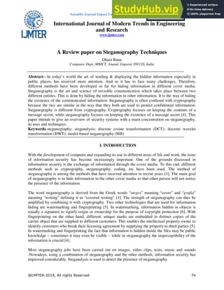 Scientific Journal Impact Factor (SJIF): 1.711
International Journal of Modern Trends in Engineering
and Research
www.ijmter.com
e-ISSN: 2349-9745
p-ISSN: 2393-8161
A Review paper on Steganography Techniques
Dhara Rana
Computer Dept, MBICT, Anand, Gujarat 388120, India
Abstract—In today’s world the art of sending & displaying the hidden information especially in
public places, has received more attention. And so it has to face many challenges. Therefore,
different methods have been developed so far for hiding information in different cover media.
Steganography is the art and science of invisible communication which takes place between two
different entities. This is done by hiding the information in other information. It is the way of hiding
the existence of the communicated information. Steganography is often confused with cryptography
because the two are similar in the way that they both are used to protect confidential information.
Steganography is different from cryptography. Cryptography focuses on keeping the contents of a
message secret, while steganography focuses on keeping the existence of a message secret [4]. This
paper intends to give an overview of security systems with a main concentration on steganography,
its uses and techniques.
Keywords-steganography; steganalysis; discrete cosine transformation (DCT); discrete wavelet
transformation (DWT); model-based steganography (MB)
I. INTRODUCTION
With the development of computer and expanding its use in different areas of life and work, the issue
of information security has become increasingly important. One of the grounds discussed in
information security is the exchange of information through the cover media. To this end, different
methods such as cryptography, steganography, coding, etc have been used. The method of
steganography is among the methods that have received attention in recent years [1]. The main goal
of steganography is to hide information in the other cover media so that other person will not notice
the presence of the information.
The word steganography is derived from the Greek words “stegos” meaning “cover” and “grafia”
meaning “writing” defining it as “covered writing” [1]. The strength of steganography can thus be
amplified by combining it with cryptography. Two other technologies that are used for information
hiding are watermarking and fingerprinting [5]. In watermarking, information hidden in objects is
usually a signature to signify origin or ownership for the purpose of copyright protection [6]. With
fingerprinting on the other hand, different, unique marks are embedded in distinct copies of the
carrier object that are supplied to different customers. This enables the intellectual property owner to
identify customers who break their licensing agreement by supplying the property to third parties [5].
In watermarking and fingerprinting the fact that information is hidden inside the files may be public
knowledge – sometimes it may even be visible – while in steganography the imperceptibility of the
information is crucial [4].
Most steganography jobs have been carried out on images, video clips, texts, music and sounds
.Nowadays, using a combination of steganography and the other methods, information security has
improved considerably. Steganalysis is used to detect the presence of steganography.
 