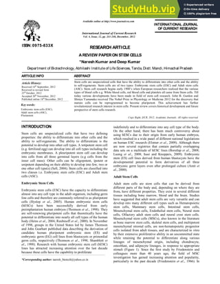 z
RESEARCH ARTICLE
A REVIEW PAPERON STEM CELLS
*Naresh Kumar and Deep Kumar
Department of Biotechnology, Abhilashi Instituteof LifeSciences, Tanda, Distt.Mandi, Himachal Pradesh
ARTICLEINFO ABSTRACT
Stem cells are unspecialized cells that have the ability to differentiate into other cells and the ability
to self-regenerate. Stem cells are of two types: Embryonic stem cells (ESC) and Adult stem cells
(ASC). Stem cell research begins early 1900’s when European researchers realized that the various
types of blood cells e.g. White blood cells, red blood cells and platelets all came from Stem cells. Till
today various developments have been made in field of stem cell research. John B. Gurdon and
Shinya Yamanaka received The Nobel Prize in Physiology or Medicine 2012 for the discovery that
mature cells can be reprogrammed to become pluripotent. This achievement has further
revolutionized research interest in stem cells. Present review covers historical development and future
perspective of stem cells research.
Copy Right, IJCR, 2012, Academic Journals. All rights reserved.
INTRODUCTION
Stem cells are unspecialized cells that have two defining
properties: the ability to differentiate into other cells and the
ability to self-regenerate. The ability to differentiate is the
potential to develop into other cell types. A totipotent stem cell
(e.g. fertilized egg) can develop into all cell types including the
embryonic membranes. A pleuripotent stem cell can develop
into cells from all three germinal layers (e.g cells from the
inner cell mass). Other cells can be oligopotent, ipotent or
unipotent depending on their ability to develop into few, two or
one other cell type(s) (Sell, 2004). Stem cells are classified into
two classes i.e. Embryonic stem cells (ESC) and Adult stem
cells (ASC).
Embryonic Stem Cells
Embryonic stem cells (ESC) have the capacity to differentiate
almost into any cell type in the adult organism, including germ
line cells and therefore are commonly referred to as pluripotent
cells (Hyslop et al., 2005). Human embryonic stem cells
(hESCs) have been successfully derived from early
preimplantation human embryos (Thomson et al., 1998). They
are self-renewing pluripotent cells that theoretically have the
potential to differentiate into nearly all cell types of the human
body (Heins et al., 2004; Reubinoff et al., 2000). In November
of 1998, groups in the United States led by James Thomson
and John Gearhart published data describing the derivation of
candidate human pluripotent embryonic stem (ES) and
embryonic germ (EG) cell lines from blastocysts or primordial
germ cells, respectively (Thomson et al., 1998; Shamblott et
al., 1998). Research with human embryonic stem cell (hESC)
lines has attracted increasing attention over the last decade
because these cells have the capability to proliferate
*Corresponding author: naresh_biotech@yahoo.co.in
indefinitely and to differentiate into any cell type of the body.
On the other hand, there has been much controversy about
using hESCs due to their origin from early human embryos,
which resulted in a wide panel of different national legislations
on human ESC research (Elstner et al., 2009). Although there
are now several registries that contain partially overlapping
data sets on a multitude of hESC lines (Borstlap et al., 2008;
Luong et al., 2008; Isasi and Knoppers, 2009). Embryonic
stem (ES) cell lines derived from human blastocysts have the
developmental potential to form derivatives of all three
embryonic germ layers even after prolonged culture (Amit et
al., 2000).
Adult Stem Cells
Adult stem cells are stem cells that can be derived from
different parts of the body and, depending on where they are
from, have different properties. They exist in several different
tissues including bone marrow, blood and the brain. Studies
have suggested that adult stem cells are very versatile and can
develop into many different cell types such as Hematopoietic
stem cells, Mammary stem cells, Intestinal stem cells,
Mesenchymal stem cells, Endothelial stem cells, Neural stem
cells, Olfactory adult stem cells and neural crest stem cells.
Mesenchymal stem cells (MSCs), also known in the literature
as bone marrow stem cells, skeletal stem cells, and multipotent
mesenchymal stromal cells, are non-hematopoietic progenitor
cells isolated from adult tissues, and are characterized in vitro
by their extensive proliferative ability in an uncommitted state
while retaining the potential to differentiate along various
lineages of mesenchymal origin, including chondrocyte,
osteoblast, and adipocyte lineages, in response to appropriate
stimuli (Figure 1). Since the first study by Friedenstein and
colleagues more than 40 years ago, the field of MSC
investigation has gained increasing attention and popularity,
particularly in the past decade (Friedenstein et al., 1966). In
ISSN: 0975-833X
Available online at http://www.journalcra.com
International Journal of Current Research
Vol. 4, Issue, 12, pp. 241-248, December, 2012
INTERNATIONAL J
OURNAL
OFCURRENT RESEARCH
Article History:
Received 10th
September, 2012
Received in revised form
25th
October, 2012
Accepted 20th
November, 2012
Published online 18th
December, 2012
xxxxxxxxxxxxxxx
Key words:
Embryonic stem cells (ESC),
Adult stem cells (ASC),
Pluripotent.
 