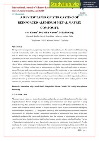 62 | P a g e
A REVIEW PAPER ON STIR CASTING OF
REINFORCED ALUMINUM METAL MATRIX
COMPOSITE
Atul Kumar1
, Dr.Sudhir Kumar2
, Dr.Rohit Garg3
1
Research Scholar, Suresh Gyan Vihar University, Jaipur, India,
2,3
Professors, GNIOT, Greater Noida (U.P.) (India)
ABSTRACT
The importance of composites as engineering materials is reflected by the fact that out of over 1600 engineering
materials available in the market today more than 200 are composites. These composites initially replaced Cast
Iron and Bronze alloys but owing to their poor wear and seizure resistance, they were subjected to many
experiments and the wear behavior of these composites were explored to a maximum extent and were reported
by number of research scholars for the past 25 years. In the present study, based on the literature review, the
effect of Silicon carbide on Stir cast Aluminium Metal Matrix Composites is discussed. Aluminium Metal Matrix
Composites with Silicon carbide particle reinforcements are finding increased applications in aerospace,
automobile, space, underwater, and transportation applications. This is mainly due to improved mechanical and
tribological properties like strong, stiff, abrasion and impact resistant, and is not easily corroded. In the present
scenario, a review of different researchers have been made to consolidate some of the aspects of mechanical
and wear behavior of Aluminium Metal Matrix Composites reinforced with Silicon carbide particles in both
untreated and precipitation hardened condition.
Keywords: Aluminium alloy, Metal Matrix Composites, Silicon Carbide, Stir casting, Precipitation
hardening
I. INTRODUCTION
Aluminum is used widely as a structural material especially in the aerospace industry because of its light weight
properties however the low strength and low melting point of aluminum were always a problem. A cheap
method of solving these problems was to use a reinforced element such as SiC particles and whiskers (1). The
ceramic particle additions make it possible to increase the specific elastic modulus of aluminum and improve
aluminum thermal properties (2, 3). Using powder metallurgy (PM) method to produce aluminum composites
reinforced with SiC particulates produce a homogenous distribution of reinforcement in the matrix. While other
methods of production like casting and thixoforming have the problems of reinforcement segregation and
clustering, interfacial chemical reactions, high localized residual porosity and poor interfacial bonding. The rest
of the production methods such as spray deposition is very expensive which render its application (4). Powder
metallurgy also has the advantage of producing net-shape components minimizing machining process which is a
great problem in case of aluminum silicon carbide composite as a result of high tool wear due to the inherent
 