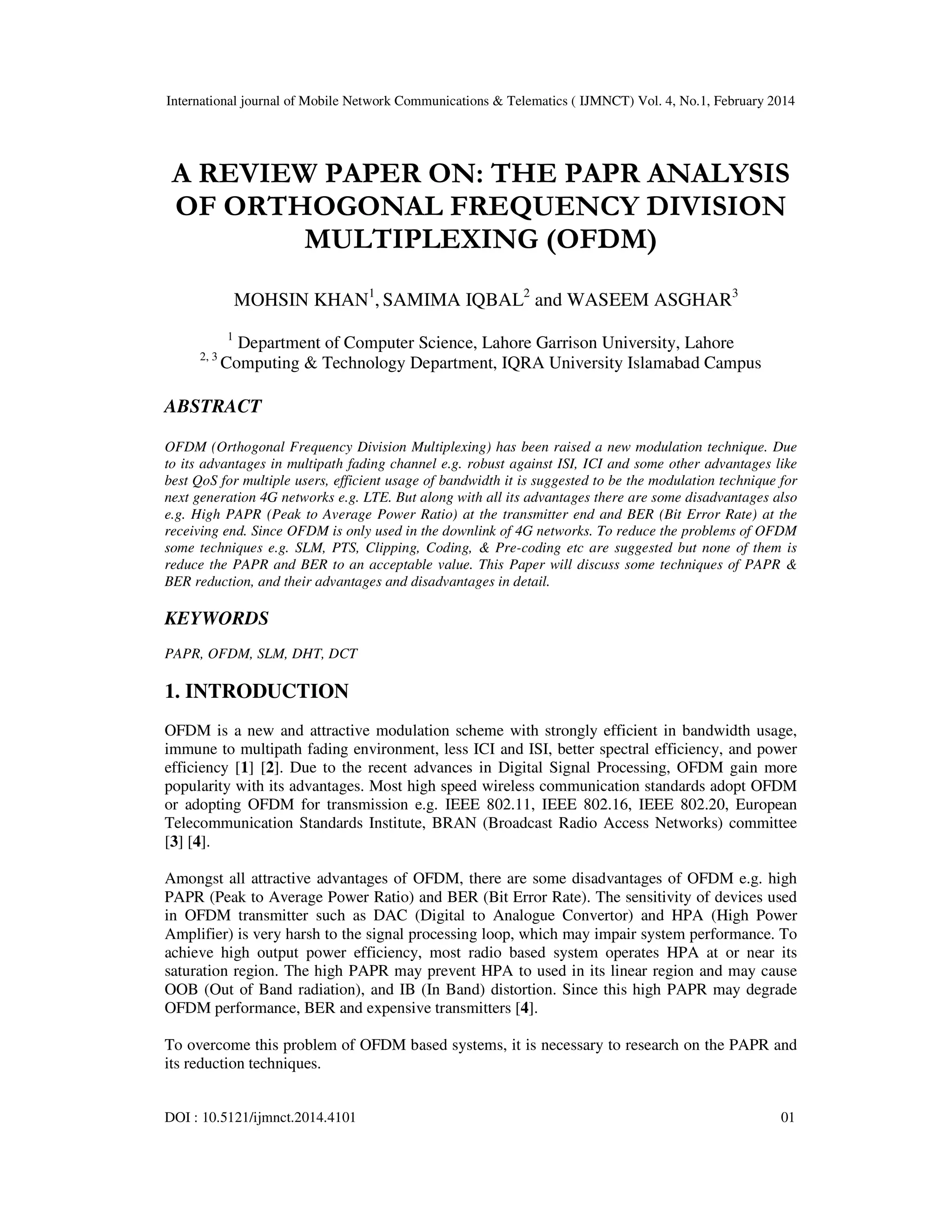 International journal of Mobile Network Communications & Telematics ( IJMNCT) Vol. 4, No.1, February 2014
DOI : 10.5121/ijmnct.2014.4101 01
A REVIEW PAPER ON: THE PAPR ANALYSIS
OF ORTHOGONAL FREQUENCY DIVISION
MULTIPLEXING (OFDM)
MOHSIN KHAN1
, SAMIMA IQBAL2
and WASEEM ASGHAR3
1
Department of Computer Science, Lahore Garrison University, Lahore
2, 3
Computing & Technology Department, IQRA University Islamabad Campus
ABSTRACT
OFDM (Orthogonal Frequency Division Multiplexing) has been raised a new modulation technique. Due
to its advantages in multipath fading channel e.g. robust against ISI, ICI and some other advantages like
best QoS for multiple users, efficient usage of bandwidth it is suggested to be the modulation technique for
next generation 4G networks e.g. LTE. But along with all its advantages there are some disadvantages also
e.g. High PAPR (Peak to Average Power Ratio) at the transmitter end and BER (Bit Error Rate) at the
receiving end. Since OFDM is only used in the downlink of 4G networks. To reduce the problems of OFDM
some techniques e.g. SLM, PTS, Clipping, Coding, & Pre-coding etc are suggested but none of them is
reduce the PAPR and BER to an acceptable value. This Paper will discuss some techniques of PAPR &
BER reduction, and their advantages and disadvantages in detail.
KEYWORDS
PAPR, OFDM, SLM, DHT, DCT
1. INTRODUCTION
OFDM is a new and attractive modulation scheme with strongly efficient in bandwidth usage,
immune to multipath fading environment, less ICI and ISI, better spectral efficiency, and power
efficiency [1] [2]. Due to the recent advances in Digital Signal Processing, OFDM gain more
popularity with its advantages. Most high speed wireless communication standards adopt OFDM
or adopting OFDM for transmission e.g. IEEE 802.11, IEEE 802.16, IEEE 802.20, European
Telecommunication Standards Institute, BRAN (Broadcast Radio Access Networks) committee
[3] [4].
Amongst all attractive advantages of OFDM, there are some disadvantages of OFDM e.g. high
PAPR (Peak to Average Power Ratio) and BER (Bit Error Rate). The sensitivity of devices used
in OFDM transmitter such as DAC (Digital to Analogue Convertor) and HPA (High Power
Amplifier) is very harsh to the signal processing loop, which may impair system performance. To
achieve high output power efficiency, most radio based system operates HPA at or near its
saturation region. The high PAPR may prevent HPA to used in its linear region and may cause
OOB (Out of Band radiation), and IB (In Band) distortion. Since this high PAPR may degrade
OFDM performance, BER and expensive transmitters [4].
To overcome this problem of OFDM based systems, it is necessary to research on the PAPR and
its reduction techniques.
 