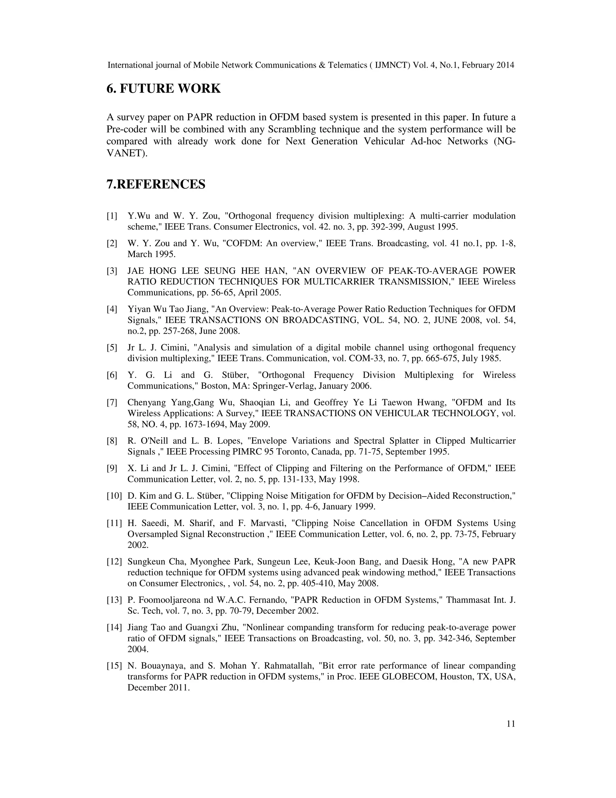 International journal of Mobile Network Communications & Telematics ( IJMNCT) Vol. 4, No.1, February 2014
11
6. FUTURE WORK
A survey paper on PAPR reduction in OFDM based system is presented in this paper. In future a
Pre-coder will be combined with any Scrambling technique and the system performance will be
compared with already work done for Next Generation Vehicular Ad-hoc Networks (NG-
VANET).
7.REFERENCES
[1] Y.Wu and W. Y. Zou, "Orthogonal frequency division multiplexing: A multi-carrier modulation
scheme," IEEE Trans. Consumer Electronics, vol. 42. no. 3, pp. 392-399, August 1995.
[2] W. Y. Zou and Y. Wu, "COFDM: An overview," IEEE Trans. Broadcasting, vol. 41 no.1, pp. 1-8,
March 1995.
[3] JAE HONG LEE SEUNG HEE HAN, "AN OVERVIEW OF PEAK-TO-AVERAGE POWER
RATIO REDUCTION TECHNIQUES FOR MULTICARRIER TRANSMISSION," IEEE Wireless
Communications, pp. 56-65, April 2005.
[4] Yiyan Wu Tao Jiang, "An Overview: Peak-to-Average Power Ratio Reduction Techniques for OFDM
Signals," IEEE TRANSACTIONS ON BROADCASTING, VOL. 54, NO. 2, JUNE 2008, vol. 54,
no.2, pp. 257-268, June 2008.
[5] Jr L. J. Cimini, "Analysis and simulation of a digital mobile channel using orthogonal frequency
division multiplexing," IEEE Trans. Communication, vol. COM-33, no. 7, pp. 665-675, July 1985.
[6] Y. G. Li and G. Stüber, "Orthogonal Frequency Division Multiplexing for Wireless
Communications," Boston, MA: Springer-Verlag, January 2006.
[7] Chenyang Yang,Gang Wu, Shaoqian Li, and Geoffrey Ye Li Taewon Hwang, "OFDM and Its
Wireless Applications: A Survey," IEEE TRANSACTIONS ON VEHICULAR TECHNOLOGY, vol.
58, NO. 4, pp. 1673-1694, May 2009.
[8] R. O'Neill and L. B. Lopes, "Envelope Variations and Spectral Splatter in Clipped Multicarrier
Signals ," IEEE Processing PIMRC 95 Toronto, Canada, pp. 71-75, September 1995.
[9] X. Li and Jr L. J. Cimini, "Effect of Clipping and Filtering on the Performance of OFDM," IEEE
Communication Letter, vol. 2, no. 5, pp. 131-133, May 1998.
[10] D. Kim and G. L. Stüber, "Clipping Noise Mitigation for OFDM by Decision–Aided Reconstruction,"
IEEE Communication Letter, vol. 3, no. 1, pp. 4-6, January 1999.
[11] H. Saeedi, M. Sharif, and F. Marvasti, "Clipping Noise Cancellation in OFDM Systems Using
Oversampled Signal Reconstruction ," IEEE Communication Letter, vol. 6, no. 2, pp. 73-75, February
2002.
[12] Sungkeun Cha, Myonghee Park, Sungeun Lee, Keuk-Joon Bang, and Daesik Hong, "A new PAPR
reduction technique for OFDM systems using advanced peak windowing method," IEEE Transactions
on Consumer Electronics, , vol. 54, no. 2, pp. 405-410, May 2008.
[13] P. Foomooljareona nd W.A.C. Fernando, "PAPR Reduction in OFDM Systems," Thammasat Int. J.
Sc. Tech, vol. 7, no. 3, pp. 70-79, December 2002.
[14] Jiang Tao and Guangxi Zhu, "Nonlinear companding transform for reducing peak-to-average power
ratio of OFDM signals," IEEE Transactions on Broadcasting, vol. 50, no. 3, pp. 342-346, September
2004.
[15] N. Bouaynaya, and S. Mohan Y. Rahmatallah, "Bit error rate performance of linear companding
transforms for PAPR reduction in OFDM systems," in Proc. IEEE GLOBECOM, Houston, TX, USA,
December 2011.
 