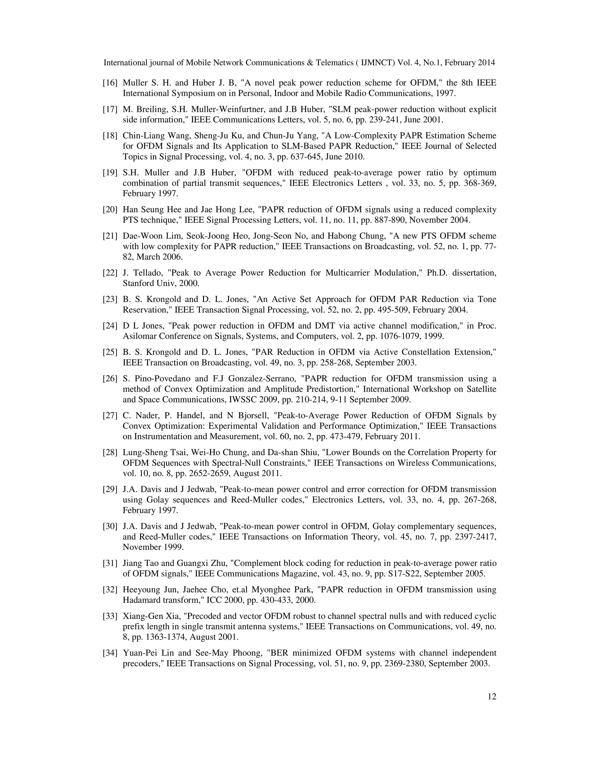 International journal of Mobile Network Communications & Telematics ( IJMNCT) Vol. 4, No.1, February 2014
12
[16] Muller S. H. and Huber J. B, "A novel peak power reduction scheme for OFDM," the 8th IEEE
International Symposium on in Personal, Indoor and Mobile Radio Communications, 1997.
[17] M. Breiling, S.H. Muller-Weinfurtner, and J.B Huber, "SLM peak-power reduction without explicit
side information," IEEE Communications Letters, vol. 5, no. 6, pp. 239-241, June 2001.
[18] Chin-Liang Wang, Sheng-Ju Ku, and Chun-Ju Yang, "A Low-Complexity PAPR Estimation Scheme
for OFDM Signals and Its Application to SLM-Based PAPR Reduction," IEEE Journal of Selected
Topics in Signal Processing, vol. 4, no. 3, pp. 637-645, June 2010.
[19] S.H. Muller and J.B Huber, "OFDM with reduced peak-to-average power ratio by optimum
combination of partial transmit sequences," IEEE Electronics Letters , vol. 33, no. 5, pp. 368-369,
February 1997.
[20] Han Seung Hee and Jae Hong Lee, "PAPR reduction of OFDM signals using a reduced complexity
PTS technique," IEEE Signal Processing Letters, vol. 11, no. 11, pp. 887-890, November 2004.
[21] Dae-Woon Lim, Seok-Joong Heo, Jong-Seon No, and Habong Chung, "A new PTS OFDM scheme
with low complexity for PAPR reduction," IEEE Transactions on Broadcasting, vol. 52, no. 1, pp. 77-
82, March 2006.
[22] J. Tellado, "Peak to Average Power Reduction for Multicarrier Modulation," Ph.D. dissertation,
Stanford Univ, 2000.
[23] B. S. Krongold and D. L. Jones, "An Active Set Approach for OFDM PAR Reduction via Tone
Reservation," IEEE Transaction Signal Processing, vol. 52, no. 2, pp. 495-509, February 2004.
[24] D L Jones, "Peak power reduction in OFDM and DMT via active channel modification," in Proc.
Asilomar Conference on Signals, Systems, and Computers, vol. 2, pp. 1076-1079, 1999.
[25] B. S. Krongold and D. L. Jones, "PAR Reduction in OFDM via Active Constellation Extension,"
IEEE Transaction on Broadcasting, vol. 49, no. 3, pp. 258-268, September 2003.
[26] S. Pino-Povedano and F.J Gonzalez-Serrano, "PAPR reduction for OFDM transmission using a
method of Convex Optimization and Amplitude Predistortion," International Workshop on Satellite
and Space Communications, IWSSC 2009, pp. 210-214, 9-11 September 2009.
[27] C. Nader, P. Handel, and N Bjorsell, "Peak-to-Average Power Reduction of OFDM Signals by
Convex Optimization: Experimental Validation and Performance Optimization," IEEE Transactions
on Instrumentation and Measurement, vol. 60, no. 2, pp. 473-479, February 2011.
[28] Lung-Sheng Tsai, Wei-Ho Chung, and Da-shan Shiu, "Lower Bounds on the Correlation Property for
OFDM Sequences with Spectral-Null Constraints," IEEE Transactions on Wireless Communications,
vol. 10, no. 8, pp. 2652-2659, August 2011.
[29] J.A. Davis and J Jedwab, "Peak-to-mean power control and error correction for OFDM transmission
using Golay sequences and Reed-Muller codes," Electronics Letters, vol. 33, no. 4, pp. 267-268,
February 1997.
[30] J.A. Davis and J Jedwab, "Peak-to-mean power control in OFDM, Golay complementary sequences,
and Reed-Muller codes," IEEE Transactions on Information Theory, vol. 45, no. 7, pp. 2397-2417,
November 1999.
[31] Jiang Tao and Guangxi Zhu, "Complement block coding for reduction in peak-to-average power ratio
of OFDM signals," IEEE Communications Magazine, vol. 43, no. 9, pp. S17-S22, September 2005.
[32] Heeyoung Jun, Jaehee Cho, et.al Myonghee Park, "PAPR reduction in OFDM transmission using
Hadamard transform," ICC 2000, pp. 430-433, 2000.
[33] Xiang-Gen Xia, "Precoded and vector OFDM robust to channel spectral nulls and with reduced cyclic
prefix length in single transmit antenna systems," IEEE Transactions on Communications, vol. 49, no.
8, pp. 1363-1374, August 2001.
[34] Yuan-Pei Lin and See-May Phoong, "BER minimized OFDM systems with channel independent
precoders," IEEE Transactions on Signal Processing, vol. 51, no. 9, pp. 2369-2380, September 2003.
 