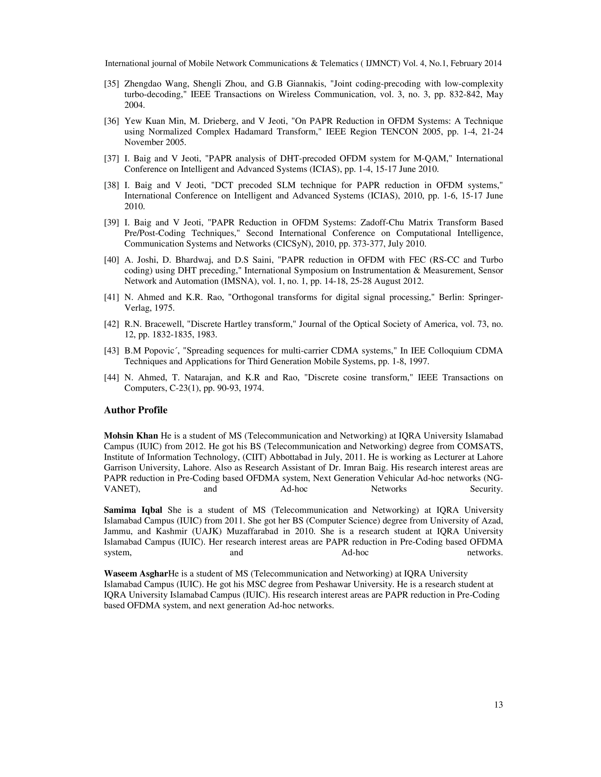 International journal of Mobile Network Communications & Telematics ( IJMNCT) Vol. 4, No.1, February 2014
13
[35] Zhengdao Wang, Shengli Zhou, and G.B Giannakis, "Joint coding-precoding with low-complexity
turbo-decoding," IEEE Transactions on Wireless Communication, vol. 3, no. 3, pp. 832-842, May
2004.
[36] Yew Kuan Min, M. Drieberg, and V Jeoti, "On PAPR Reduction in OFDM Systems: A Technique
using Normalized Complex Hadamard Transform," IEEE Region TENCON 2005, pp. 1-4, 21-24
November 2005.
[37] I. Baig and V Jeoti, "PAPR analysis of DHT-precoded OFDM system for M-QAM," International
Conference on Intelligent and Advanced Systems (ICIAS), pp. 1-4, 15-17 June 2010.
[38] I. Baig and V Jeoti, "DCT precoded SLM technique for PAPR reduction in OFDM systems,"
International Conference on Intelligent and Advanced Systems (ICIAS), 2010, pp. 1-6, 15-17 June
2010.
[39] I. Baig and V Jeoti, "PAPR Reduction in OFDM Systems: Zadoff-Chu Matrix Transform Based
Pre/Post-Coding Techniques," Second International Conference on Computational Intelligence,
Communication Systems and Networks (CICSyN), 2010, pp. 373-377, July 2010.
[40] A. Joshi, D. Bhardwaj, and D.S Saini, "PAPR reduction in OFDM with FEC (RS-CC and Turbo
coding) using DHT preceding," International Symposium on Instrumentation & Measurement, Sensor
Network and Automation (IMSNA), vol. 1, no. 1, pp. 14-18, 25-28 August 2012.
[41] N. Ahmed and K.R. Rao, "Orthogonal transforms for digital signal processing," Berlin: Springer-
Verlag, 1975.
[42] R.N. Bracewell, "Discrete Hartley transform," Journal of the Optical Society of America, vol. 73, no.
12, pp. 1832-1835, 1983.
[43] B.M Popovic´, "Spreading sequences for multi-carrier CDMA systems," In IEE Colloquium CDMA
Techniques and Applications for Third Generation Mobile Systems, pp. 1-8, 1997.
[44] N. Ahmed, T. Natarajan, and K.R and Rao, "Discrete cosine transform," IEEE Transactions on
Computers, C-23(1), pp. 90-93, 1974.
Author Profile
Mohsin Khan He is a student of MS (Telecommunication and Networking) at IQRA University Islamabad
Campus (IUIC) from 2012. He got his BS (Telecommunication and Networking) degree from COMSATS,
Institute of Information Technology, (CIIT) Abbottabad in July, 2011. He is working as Lecturer at Lahore
Garrison University, Lahore. Also as Research Assistant of Dr. Imran Baig. His research interest areas are
PAPR reduction in Pre-Coding based OFDMA system, Next Generation Vehicular Ad-hoc networks (NG-
VANET), and Ad-hoc Networks Security.
Samima Iqbal She is a student of MS (Telecommunication and Networking) at IQRA University
Islamabad Campus (IUIC) from 2011. She got her BS (Computer Science) degree from University of Azad,
Jammu, and Kashmir (UAJK) Muzaffarabad in 2010. She is a research student at IQRA University
Islamabad Campus (IUIC). Her research interest areas are PAPR reduction in Pre-Coding based OFDMA
system, and Ad-hoc networks.
Waseem AsgharHe is a student of MS (Telecommunication and Networking) at IQRA University
Islamabad Campus (IUIC). He got his MSC degree from Peshawar University. He is a research student at
IQRA University Islamabad Campus (IUIC). His research interest areas are PAPR reduction in Pre-Coding
based OFDMA system, and next generation Ad-hoc networks.
 