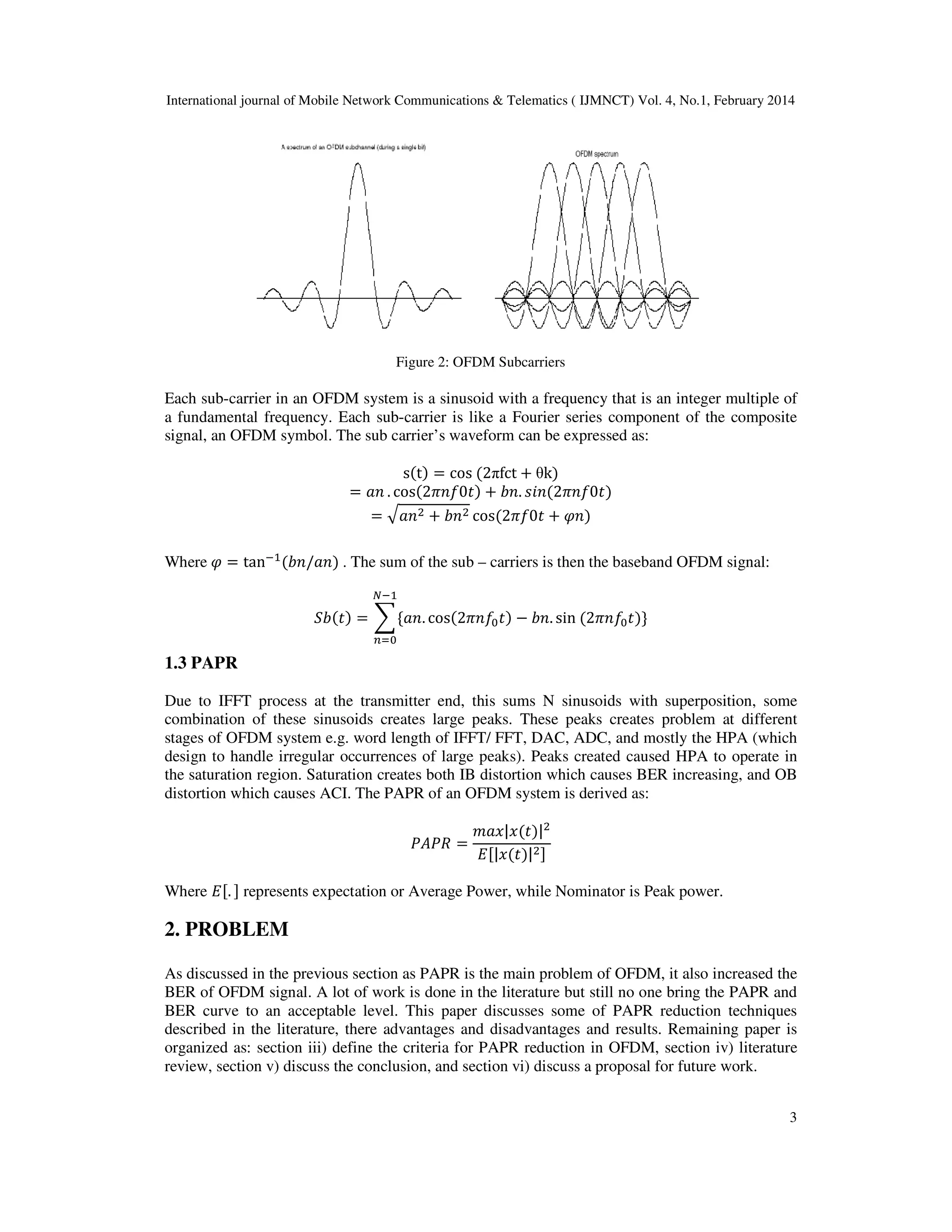 International journal of Mobile Network Communications & Telematics ( IJMNCT) Vol. 4, No.1, February 2014
3
Figure 2: OFDM Subcarriers
Each sub-carrier in an OFDM system is a sinusoid with a frequency that is an integer multiple of
a fundamental frequency. Each sub-carrier is like a Fourier series component of the composite
signal, an OFDM symbol. The sub carrier’s waveform can be expressed as:
sሺtሻ ൌ cos ሺ2πfct ൅ θkሻ
ൌ ܽ݊ . cosሺ2ߨ݂݊0‫ݐ‬ሻ ൅ ܾ݊. ‫݊݅ݏ‬ሺ2ߨ݂݊0‫ݐ‬ሻ
ൌ ඥܽ݊ଶ ൅ ܾ݊ଶ cosሺ2ߨ݂0‫ݐ‬ ൅ ߮݊ሻ
Where ߮ ൌ tanିଵ
ሺܾ݊/ܽ݊ሻ . The sum of the sub – carriers is then the baseband OFDM signal:
ܾܵሺ‫ݐ‬ሻ ൌ ෍ሼܽ݊. cosሺ2ߨ݂݊଴‫ݐ‬ሻ െ ܾ݊. sin ሺ2ߨ݂݊଴‫ݐ‬ሻሽ
ேିଵ
௡ୀ଴
1.3 PAPR
Due to IFFT process at the transmitter end, this sums N sinusoids with superposition, some
combination of these sinusoids creates large peaks. These peaks creates problem at different
stages of OFDM system e.g. word length of IFFT/ FFT, DAC, ADC, and mostly the HPA (which
design to handle irregular occurrences of large peaks). Peaks created caused HPA to operate in
the saturation region. Saturation creates both IB distortion which causes BER increasing, and OB
distortion which causes ACI. The PAPR of an OFDM system is derived as:
ܲ‫ܴܲܣ‬ ൌ
݉ܽ‫ݔ|ݔ‬ሺ‫ݐ‬ሻ|ଶ
‫ܧ‬ሾ|‫ݔ‬ሺ‫ݐ‬ሻ|ଶሿ
Where ‫ܧ‬ሾ. ሿ represents expectation or Average Power, while Nominator is Peak power.
2. PROBLEM
As discussed in the previous section as PAPR is the main problem of OFDM, it also increased the
BER of OFDM signal. A lot of work is done in the literature but still no one bring the PAPR and
BER curve to an acceptable level. This paper discusses some of PAPR reduction techniques
described in the literature, there advantages and disadvantages and results. Remaining paper is
organized as: section iii) define the criteria for PAPR reduction in OFDM, section iv) literature
review, section v) discuss the conclusion, and section vi) discuss a proposal for future work.
 