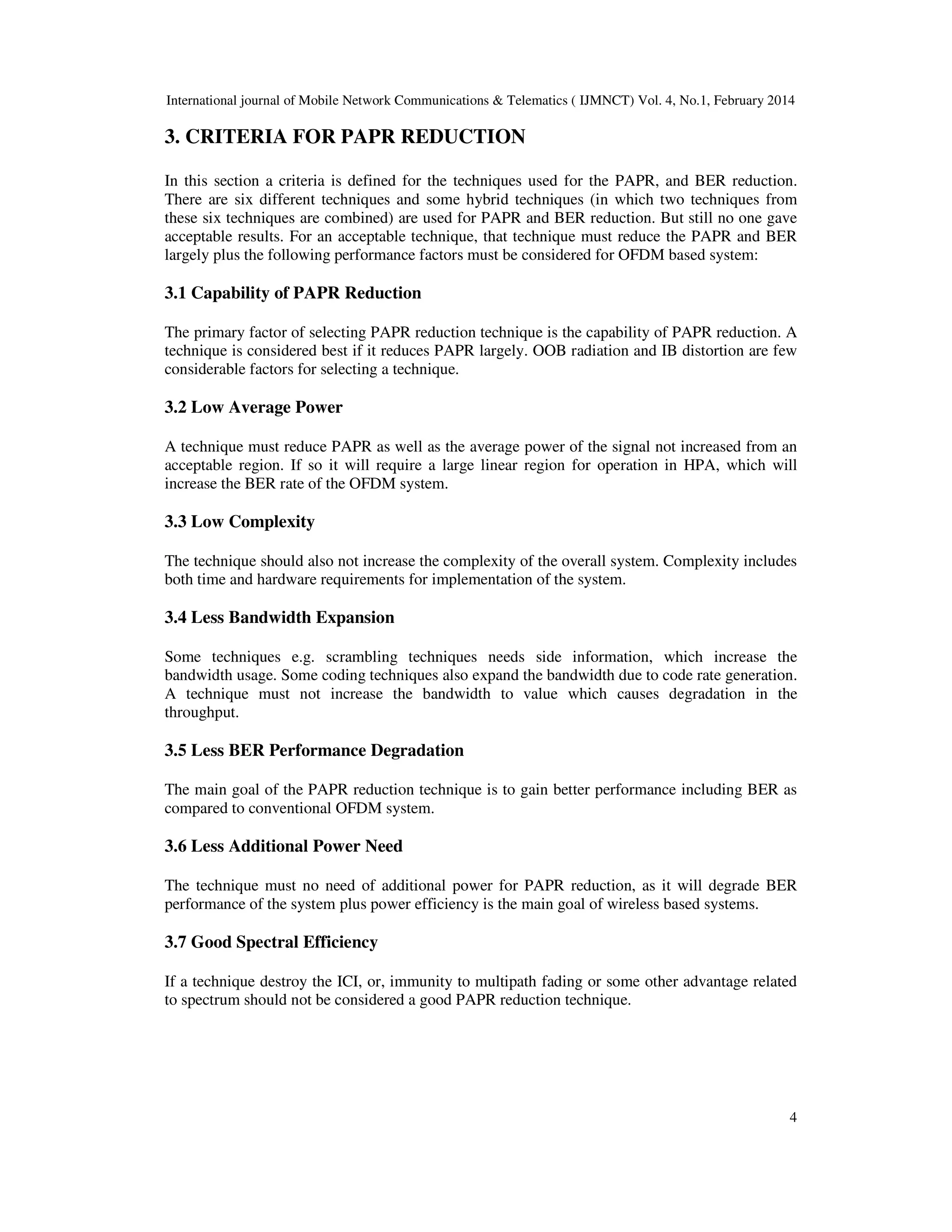 International journal of Mobile Network Communications & Telematics ( IJMNCT) Vol. 4, No.1, February 2014
4
3. CRITERIA FOR PAPR REDUCTION
In this section a criteria is defined for the techniques used for the PAPR, and BER reduction.
There are six different techniques and some hybrid techniques (in which two techniques from
these six techniques are combined) are used for PAPR and BER reduction. But still no one gave
acceptable results. For an acceptable technique, that technique must reduce the PAPR and BER
largely plus the following performance factors must be considered for OFDM based system:
3.1 Capability of PAPR Reduction
The primary factor of selecting PAPR reduction technique is the capability of PAPR reduction. A
technique is considered best if it reduces PAPR largely. OOB radiation and IB distortion are few
considerable factors for selecting a technique.
3.2 Low Average Power
A technique must reduce PAPR as well as the average power of the signal not increased from an
acceptable region. If so it will require a large linear region for operation in HPA, which will
increase the BER rate of the OFDM system.
3.3 Low Complexity
The technique should also not increase the complexity of the overall system. Complexity includes
both time and hardware requirements for implementation of the system.
3.4 Less Bandwidth Expansion
Some techniques e.g. scrambling techniques needs side information, which increase the
bandwidth usage. Some coding techniques also expand the bandwidth due to code rate generation.
A technique must not increase the bandwidth to value which causes degradation in the
throughput.
3.5 Less BER Performance Degradation
The main goal of the PAPR reduction technique is to gain better performance including BER as
compared to conventional OFDM system.
3.6 Less Additional Power Need
The technique must no need of additional power for PAPR reduction, as it will degrade BER
performance of the system plus power efficiency is the main goal of wireless based systems.
3.7 Good Spectral Efficiency
If a technique destroy the ICI, or, immunity to multipath fading or some other advantage related
to spectrum should not be considered a good PAPR reduction technique.
 