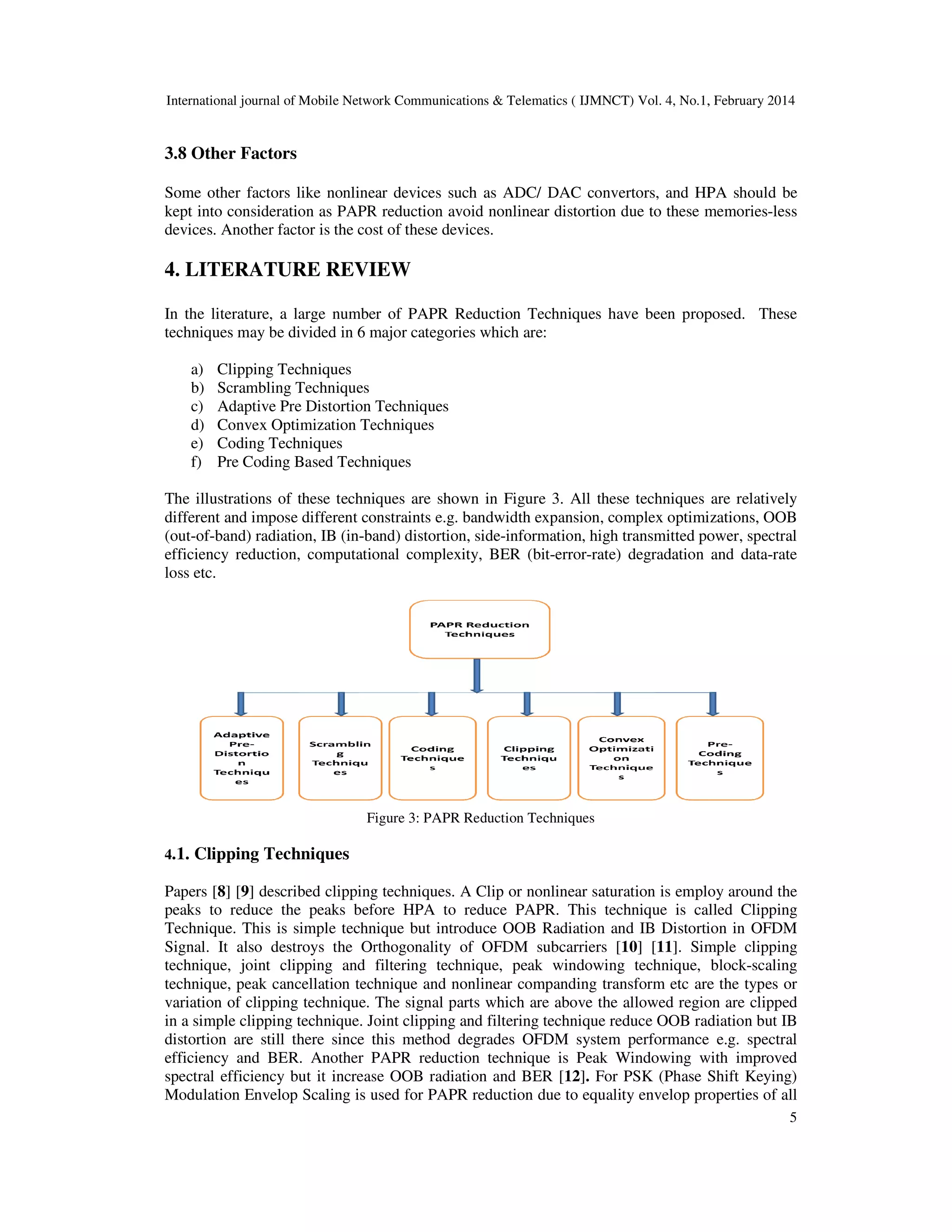 International journal of Mobile Network Communications & Telematics ( IJMNCT) Vol. 4, No.1, February 2014
3.8 Other Factors
Some other factors like nonlinear devices such as ADC/ DAC convertors, and HPA should be
kept into consideration as PAPR reduction avoid nonlinear distortion due to
devices. Another factor is the cost of these devices.
4. LITERATURE REVIEW
In the literature, a large number of PAPR Reduction Techniques have been proposed. These
techniques may be divided in 6 major categories which are:
a) Clipping Techniques
b) Scrambling Techniques
c) Adaptive Pre Distortion Techniques
d) Convex Optimization Techniques
e) Coding Techniques
f) Pre Coding Based Techniques
The illustrations of these techniques are shown in Figu
different and impose different constraints e.g. bandwidth expansion, complex optimizations,
(out-of-band) radiation, IB (in-band) distortion, side
efficiency reduction, computational complexity, BER (bit
loss etc.
Figure 3
4.1. Clipping Techniques
Papers [8] [9] described clipping techniques. A Clip or nonlinear saturation is employ around the
peaks to reduce the peaks before HPA to reduce PAPR. This technique is called Clipping
Technique. This is simple technique but introduce OOB Radiation and IB Distortion in
Signal. It also destroys the Orthogonality of OFDM subcarriers
technique, joint clipping and filtering technique, peak w
technique, peak cancellation technique and nonlinear companding transform etc are the types or
variation of clipping technique. The signal parts which are above the allowed region are clipped
in a simple clipping technique. Joint clipping and filtering technique reduce OOB radiation but IB
distortion are still there since this method degrades OFDM system performance e.g. spectral
efficiency and BER. Another PAPR reduction technique is Peak Windowing with improved
spectral efficiency but it increase OOB radiation and BER
Modulation Envelop Scaling is used for PAPR reduction due to equality envelop properties of all
International journal of Mobile Network Communications & Telematics ( IJMNCT) Vol. 4, No.1, February 2014
Some other factors like nonlinear devices such as ADC/ DAC convertors, and HPA should be
kept into consideration as PAPR reduction avoid nonlinear distortion due to these memories
devices. Another factor is the cost of these devices.
TERATURE REVIEW
In the literature, a large number of PAPR Reduction Techniques have been proposed. These
techniques may be divided in 6 major categories which are:
Adaptive Pre Distortion Techniques
ization Techniques
Pre Coding Based Techniques
The illustrations of these techniques are shown in Figure 3. All these techniques are relatively
different and impose different constraints e.g. bandwidth expansion, complex optimizations,
band) distortion, side-information, high transmitted power, spectral
efficiency reduction, computational complexity, BER (bit-error-rate) degradation and data
Figure 3: PAPR Reduction Techniques
described clipping techniques. A Clip or nonlinear saturation is employ around the
peaks to reduce the peaks before HPA to reduce PAPR. This technique is called Clipping
Technique. This is simple technique but introduce OOB Radiation and IB Distortion in
Signal. It also destroys the Orthogonality of OFDM subcarriers [10] [11]. Simple clipping
technique, joint clipping and filtering technique, peak windowing technique, block
technique, peak cancellation technique and nonlinear companding transform etc are the types or
variation of clipping technique. The signal parts which are above the allowed region are clipped
. Joint clipping and filtering technique reduce OOB radiation but IB
distortion are still there since this method degrades OFDM system performance e.g. spectral
efficiency and BER. Another PAPR reduction technique is Peak Windowing with improved
fficiency but it increase OOB radiation and BER [12]. For PSK (Phase Shift Keying)
Envelop Scaling is used for PAPR reduction due to equality envelop properties of all
International journal of Mobile Network Communications & Telematics ( IJMNCT) Vol. 4, No.1, February 2014
5
Some other factors like nonlinear devices such as ADC/ DAC convertors, and HPA should be
these memories-less
In the literature, a large number of PAPR Reduction Techniques have been proposed. These
ll these techniques are relatively
different and impose different constraints e.g. bandwidth expansion, complex optimizations, OOB
information, high transmitted power, spectral
rate) degradation and data-rate
described clipping techniques. A Clip or nonlinear saturation is employ around the
peaks to reduce the peaks before HPA to reduce PAPR. This technique is called Clipping
Technique. This is simple technique but introduce OOB Radiation and IB Distortion in OFDM
. Simple clipping
indowing technique, block-scaling
technique, peak cancellation technique and nonlinear companding transform etc are the types or
variation of clipping technique. The signal parts which are above the allowed region are clipped
. Joint clipping and filtering technique reduce OOB radiation but IB
distortion are still there since this method degrades OFDM system performance e.g. spectral
efficiency and BER. Another PAPR reduction technique is Peak Windowing with improved
For PSK (Phase Shift Keying)
Envelop Scaling is used for PAPR reduction due to equality envelop properties of all
 