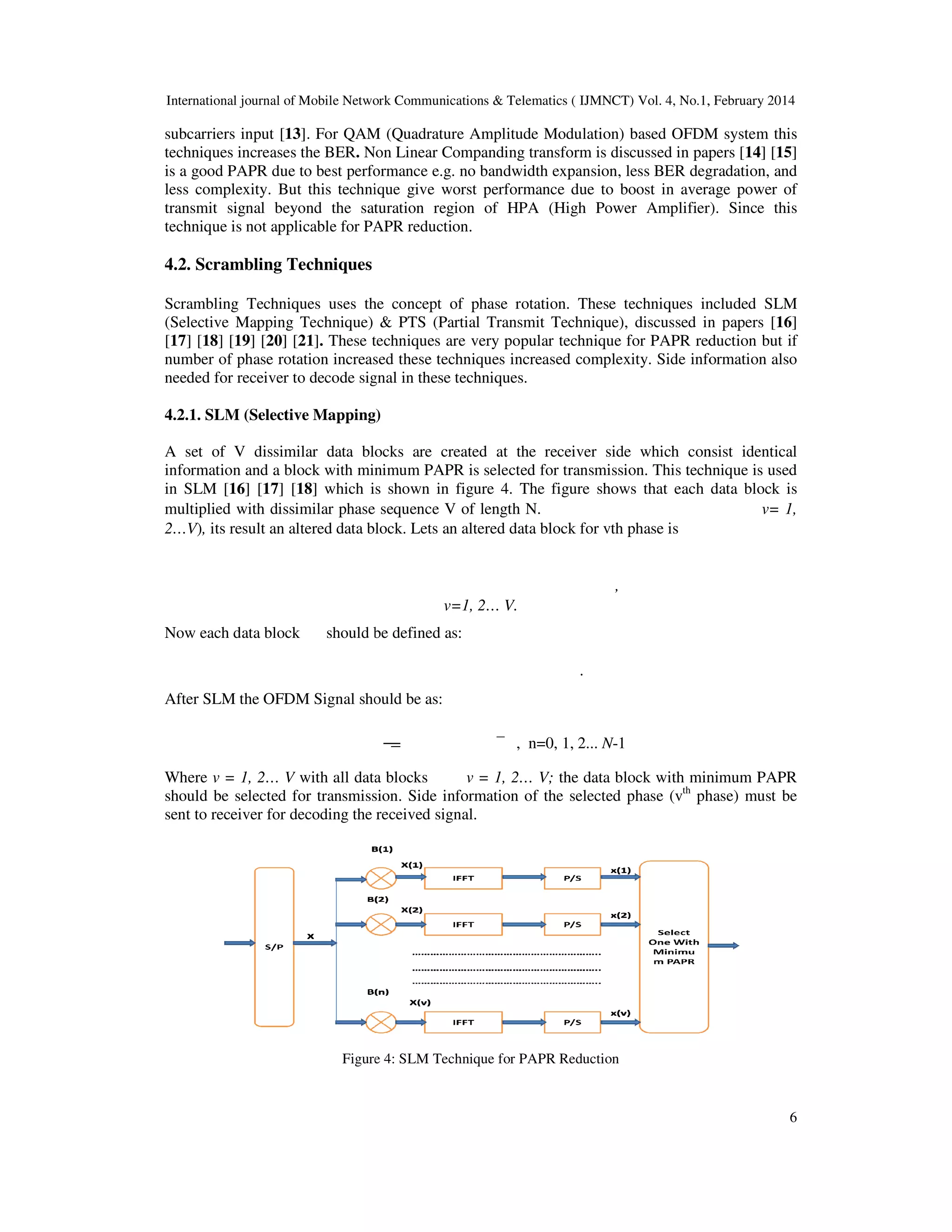 International journal of Mobile Network Communications & Telematics ( IJMNCT) Vol. 4, No.1, February 2014
subcarriers input [13]. For QAM (Quadrature Amplitude Modulation) based OFDM system this
techniques increases the BER. Non Linear Companding transform is discussed in papers
is a good PAPR due to best performance e.g. no bandwidth expansion, less BER degradation, and
less complexity. But this technique give worst performance due to boost in
transmit signal beyond the saturation region of HPA (High Power Amplifier). Since this
technique is not applicable for PAPR reduction.
4.2. Scrambling Techniques
Scrambling Techniques uses the concept of phase rotation. These techniques
(Selective Mapping Technique) & PTS (Partial Transmit Technique), discussed in papers
[17] [18] [19] [20] [21]. These techniques are very popular technique for PAPR reduction
number of phase rotation increased these techniques increased complexity. Side information also
needed for receiver to decode signal in these techniques.
4.2.1. SLM (Selective Mapping)
A set of V dissimilar data blocks are created at the receiver side which consist identical
information and a block with minimum PAPR is selected for transmission. This technique is used
in SLM [16] [17] [18] which is shown in figure
multiplied with dissimilar phase sequence V of length N.
2…V), its result an altered data block. Lets an altered data block for vth phase is
Now each data block should be defined as:
After SLM the OFDM Signal should be as:
Where v = 1, 2… V with all data blocks
should be selected for transmission. Side
sent to receiver for decoding the received signal.
Figure
International journal of Mobile Network Communications & Telematics ( IJMNCT) Vol. 4, No.1, February 2014
. For QAM (Quadrature Amplitude Modulation) based OFDM system this
Non Linear Companding transform is discussed in papers
is a good PAPR due to best performance e.g. no bandwidth expansion, less BER degradation, and
less complexity. But this technique give worst performance due to boost in average power of
transmit signal beyond the saturation region of HPA (High Power Amplifier). Since this
technique is not applicable for PAPR reduction.
Scrambling Techniques uses the concept of phase rotation. These techniques included SLM
(Selective Mapping Technique) & PTS (Partial Transmit Technique), discussed in papers
These techniques are very popular technique for PAPR reduction
number of phase rotation increased these techniques increased complexity. Side information also
needed for receiver to decode signal in these techniques.
SLM (Selective Mapping)
A set of V dissimilar data blocks are created at the receiver side which consist identical
information and a block with minimum PAPR is selected for transmission. This technique is used
which is shown in figure 4. The figure shows that each data block is
multiplied with dissimilar phase sequence V of length N.
altered data block. Lets an altered data block for vth phase is
,
v=1, 2… V.
should be defined as:
.
fter SLM the OFDM Signal should be as:
, n=0, 1, 2... N-1
with all data blocks v = 1, 2… V; the data block with minimum PAPR
should be selected for transmission. Side information of the selected phase (vth
phase) must be
sent to receiver for decoding the received signal.
Figure 4: SLM Technique for PAPR Reduction
International journal of Mobile Network Communications & Telematics ( IJMNCT) Vol. 4, No.1, February 2014
6
. For QAM (Quadrature Amplitude Modulation) based OFDM system this
Non Linear Companding transform is discussed in papers [14] [15]
is a good PAPR due to best performance e.g. no bandwidth expansion, less BER degradation, and
average power of
transmit signal beyond the saturation region of HPA (High Power Amplifier). Since this
included SLM
(Selective Mapping Technique) & PTS (Partial Transmit Technique), discussed in papers [16]
These techniques are very popular technique for PAPR reduction but if
number of phase rotation increased these techniques increased complexity. Side information also
A set of V dissimilar data blocks are created at the receiver side which consist identical
information and a block with minimum PAPR is selected for transmission. This technique is used
. The figure shows that each data block is
v= 1,
the data block with minimum PAPR
phase) must be
 