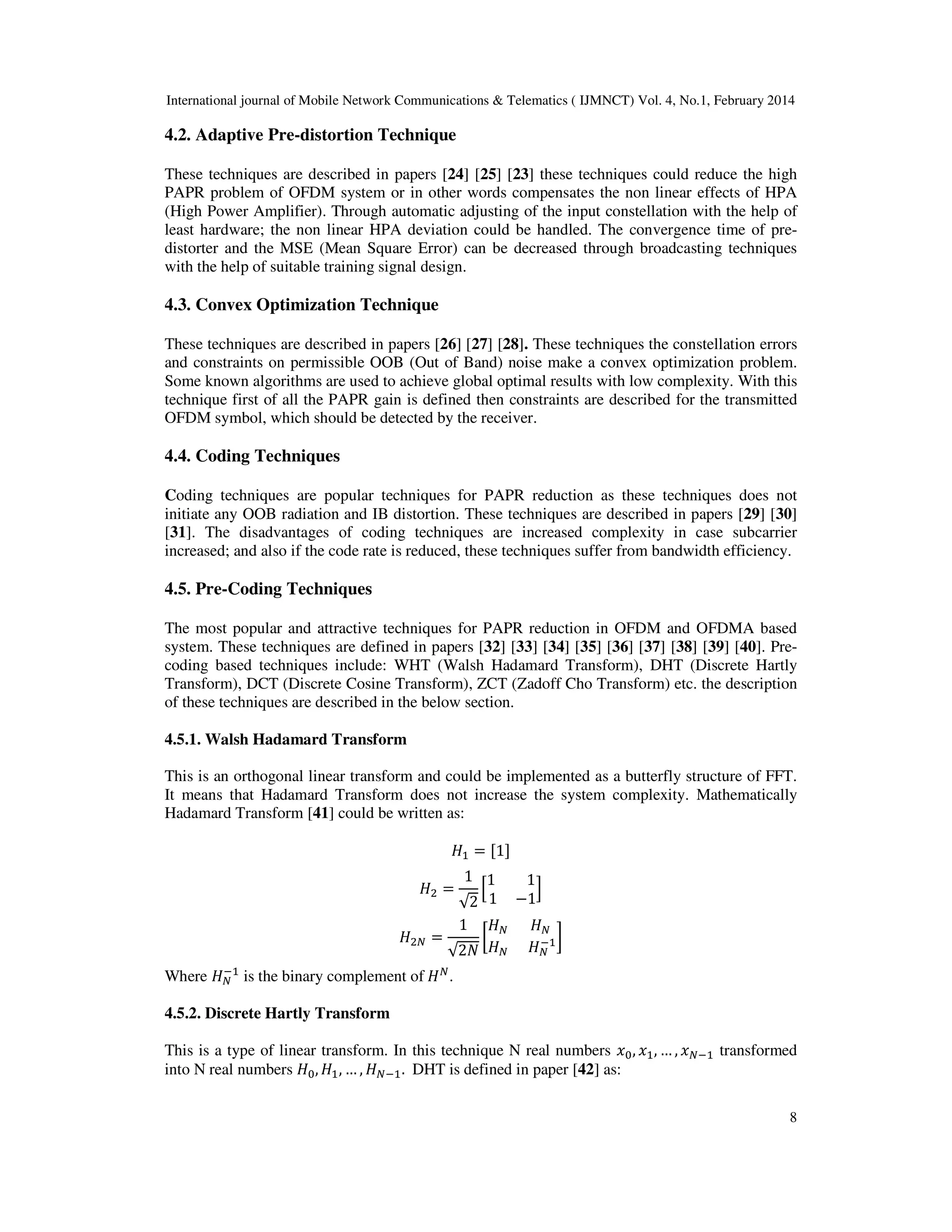 International journal of Mobile Network Communications & Telematics ( IJMNCT) Vol. 4, No.1, February 2014
8
4.2. Adaptive Pre-distortion Technique
These techniques are described in papers [24] [25] [23] these techniques could reduce the high
PAPR problem of OFDM system or in other words compensates the non linear effects of HPA
(High Power Amplifier). Through automatic adjusting of the input constellation with the help of
least hardware; the non linear HPA deviation could be handled. The convergence time of pre-
distorter and the MSE (Mean Square Error) can be decreased through broadcasting techniques
with the help of suitable training signal design.
4.3. Convex Optimization Technique
These techniques are described in papers [26] [27] [28]. These techniques the constellation errors
and constraints on permissible OOB (Out of Band) noise make a convex optimization problem.
Some known algorithms are used to achieve global optimal results with low complexity. With this
technique first of all the PAPR gain is defined then constraints are described for the transmitted
OFDM symbol, which should be detected by the receiver.
4.4. Coding Techniques
Coding techniques are popular techniques for PAPR reduction as these techniques does not
initiate any OOB radiation and IB distortion. These techniques are described in papers [29] [30]
[31]. The disadvantages of coding techniques are increased complexity in case subcarrier
increased; and also if the code rate is reduced, these techniques suffer from bandwidth efficiency.
4.5. Pre-Coding Techniques
The most popular and attractive techniques for PAPR reduction in OFDM and OFDMA based
system. These techniques are defined in papers [32] [33] [34] [35] [36] [37] [38] [39] [40]. Pre-
coding based techniques include: WHT (Walsh Hadamard Transform), DHT (Discrete Hartly
Transform), DCT (Discrete Cosine Transform), ZCT (Zadoff Cho Transform) etc. the description
of these techniques are described in the below section.
4.5.1. Walsh Hadamard Transform
This is an orthogonal linear transform and could be implemented as a butterfly structure of FFT.
It means that Hadamard Transform does not increase the system complexity. Mathematically
Hadamard Transform [41] could be written as:
‫ܪ‬ଵ ൌ ሾ1ሿ
‫ܪ‬ଶ ൌ
1
√2
ቂ
1 1
1 െ1
ቃ
‫ܪ‬ଶே ൌ
1
√2ܰ
൤
‫ܪ‬ே ‫ܪ‬ே
‫ܪ‬ே ‫ܪ‬ே
ିଵ൨
Where ‫ܪ‬ே
ିଵ
is the binary complement of ‫ܪ‬ே
.
4.5.2. Discrete Hartly Transform
This is a type of linear transform. In this technique N real numbers ‫ݔ‬଴, ‫ݔ‬ଵ, … , ‫ݔ‬ேିଵ transformed
into N real numbers ‫ܪ‬଴, ‫ܪ‬ଵ, … , ‫ܪ‬ேିଵ. DHT is defined in paper [42] as:
 