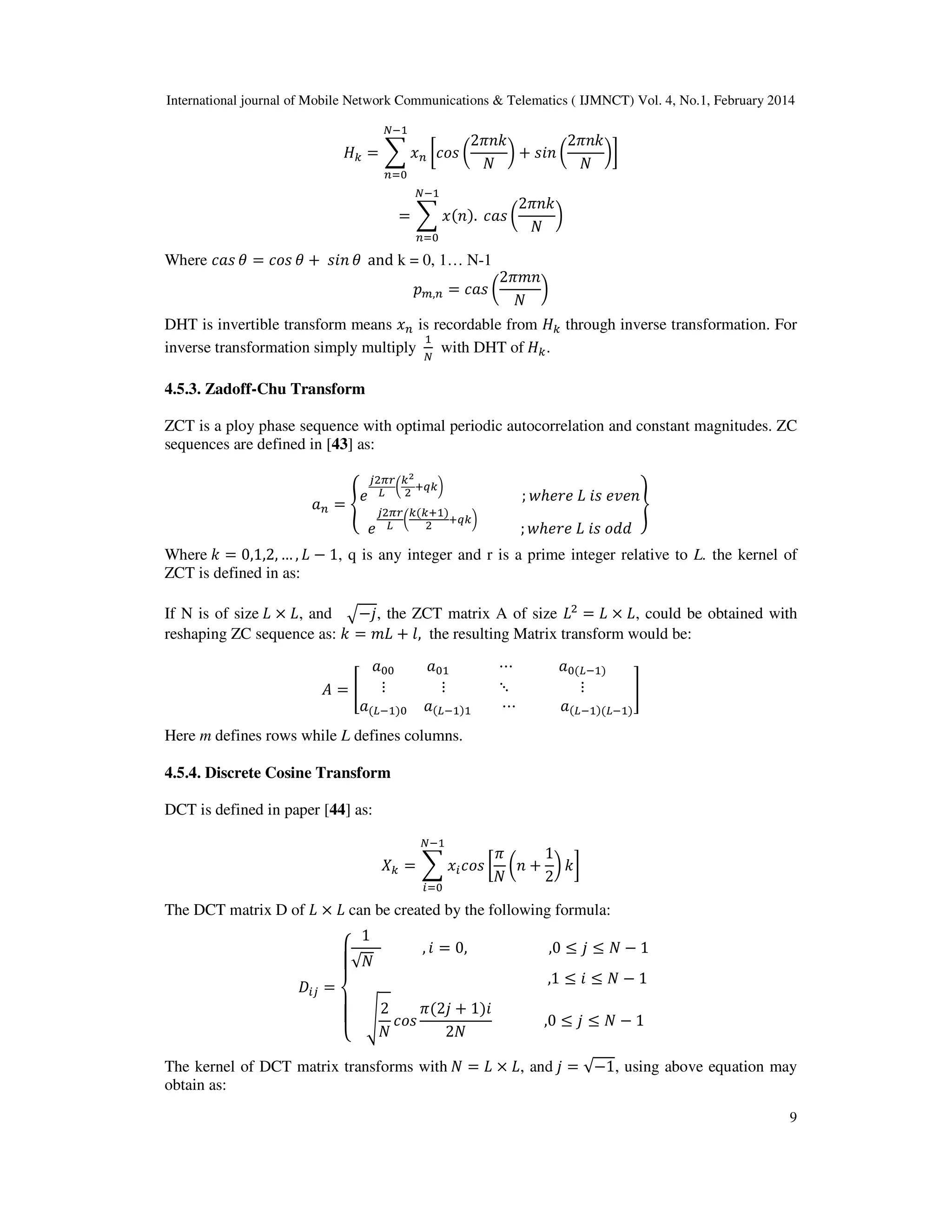 International journal of Mobile Network Communications & Telematics ( IJMNCT) Vol. 4, No.1, February 2014
9
‫ܪ‬௞ ൌ ෍ ‫ݔ‬௡ ൤ܿ‫ݏ݋‬ ൬
2ߨ݊݇
ܰ
൰ ൅ ‫݊݅ݏ‬ ൬
2ߨ݊݇
ܰ
൰൨
ேିଵ
௡ୀ଴
ൌ ෍ ‫ݔ‬ሺ݊ሻ.
ேିଵ
௡ୀ଴
ܿܽ‫ݏ‬ ൬
2ߨ݊݇
ܰ
൰
Where ܿܽ‫ݏ‬ ߠ ൌ ܿ‫ݏ݋‬ ߠ ൅ ‫݊݅ݏ‬ ߠ and k = 0, 1… N-1
‫݌‬௠,௡ ൌ ܿܽ‫ݏ‬ ൬
2ߨ݉݊
ܰ
൰
DHT is invertible transform means ‫ݔ‬௡ is recordable from ‫ܪ‬௞ through inverse transformation. For
inverse transformation simply multiply
ଵ
ே
with DHT of ‫ܪ‬௞.
4.5.3. Zadoff-Chu Transform
ZCT is a ploy phase sequence with optimal periodic autocorrelation and constant magnitudes. ZC
sequences are defined in [43] as:
ܽ௡ ൌ ቐ
݁
௝ଶగ௥
௅
൬
௞మ
ଶ
ା௤௞൰
; ‫݁ݎ݄݁ݓ‬ ‫ܮ‬ ݅‫ݏ‬ ݁‫݊݁ݒ‬
݁
௝ଶగ௥
௅
൬
௞ሺ௞ାଵሻ
ଶ
ା௤௞൰
; ‫݁ݎ݄݁ݓ‬ ‫ܮ‬ ݅‫ݏ‬ ‫݀݀݋‬
ቑ
Where ݇ ൌ 0,1,2, … , ‫ܮ‬ െ 1, q is any integer and r is a prime integer relative to L. the kernel of
ZCT is defined in as:
If N is of size ‫ܮ‬ ൈ ‫ܮ‬, and ඥെ݆, the ZCT matrix A of size ‫ܮ‬ଶ
ൌ ‫ܮ‬ ൈ ‫ܮ‬, could be obtained with
reshaping ZC sequence as: ݇ ൌ ݉‫ܮ‬ ൅ ݈, the resulting Matrix transform would be:
‫ܣ‬ ൌ ൥
ܽ଴଴ ܽ଴ଵ ‫ڮ‬ ܽ଴ሺ௅ିଵሻ
‫ڭ‬ ‫ڭ‬ ‫ڰ‬ ‫ڭ‬
ܽሺ௅ିଵሻ଴ ܽሺ௅ିଵሻଵ ‫ڮ‬ ܽሺ௅ିଵሻሺ௅ିଵሻ
൩
Here m defines rows while L defines columns.
4.5.4. Discrete Cosine Transform
DCT is defined in paper [44] as:
ܺ௞ ൌ ෍ ‫ݔ‬௜ܿ‫ݏ݋‬ ൤
ߨ
ܰ
൬݊ ൅
1
2
൰ ݇൨
ேିଵ
௜ୀ଴
The DCT matrix D of ‫ܮ‬ ൈ ‫ܮ‬ can be created by the following formula:
‫ܦ‬௜௝ ൌ
‫ە‬
ۖ
‫۔‬
ۖ
‫ۓ‬
1
√ܰ
, ݅ ൌ 0, ,0 ൑ ݆ ൑ ܰ െ 1
,1 ൑ ݅ ൑ ܰ െ 1
ඨ
2
ܰ
ܿ‫ݏ݋‬
ߨሺ2݆ ൅ 1ሻ݅
2ܰ
,0 ൑ ݆ ൑ ܰ െ 1
The kernel of DCT matrix transforms with ܰ ൌ ‫ܮ‬ ൈ ‫ܮ‬, and ݆ ൌ √െ1, using above equation may
obtain as:
 