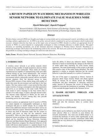 IJRET: International Journal of Research in Engineering and Technology eISSN: 2319-1163 | pISSN: 2321-7308
_______________________________________________________________________________________
Volume: 03 Issue: 01 | Jan-2014, Available @ http://www.ijret.org 381
A REVIEW PAPER ON WATCHDOG MECHANISM IN WIRELESS
SENSOR NETWORK TO ELIMINATE FALSE MALICIOUS NODE
DETECTION
Jijeesh Baburajan1
, Jignesh Prajapati2
1
Research Scholar, CSE Department, Parul Institute of Technology, Gujarat, India
2
Assistant Professor, CSE Department, Parul Institute of Technology, Gujarat, India
Abstract
Wireless Sensor network (WSN) are broadly used today in various fields such as environmental control, surveillance task, object
tracking, military applications etc. As WSN is an ad-hoc network which is deployed in such an environment which is physically
insecure, intrusion detection has been one of the major area of research in WSN. Inorder to achieve an appropriate level of
security in WSNs we cannot depend on cryptographic techniques as these techniques fall prey to insider attacks. This paper
discusses on watchdog mechanism, one of the intrusion detection techniques in Wireless Sensor Network. Watchdog is a
monitoring technique which detects the misbehaving nodes in the network. The main area of focus in this paper is being made to
the problems in existing watchdog technique for malicious node detection.
Index Terms: Wireless Sensor Network, Security Intrusion Detection, Watchdog.
--------------------------------------------------------------------***----------------------------------------------------------------------
1. INTRODUCTION
A wireless sensor network is an ad-hoc network which
consists of large number of small inexpensive devices which
are known as nodes (motes)[8]. These nodes are battery-
operated devices capable of communicating with each other
without relying on any fixed infrastructure. The wireless
sensor networks (WSNs) are often deployed in such an
environment which is physically insecure and we can hardly
prevent attackers from the physical access to these
devices.WSN consists of base station along with number of
nodes that sense the environment and send data to the base
station. The base station (sink) is more powerful than other
nodes in terms of energy consumption and other parameters
and serves as an interface to the outer world. When any
node needs to send a message to the base station that is
outside of its radio range, it sends it through internal nodes.
The internal nodes deployed in WSNs are the same as
others, but besides of local sensing they also provide
forwarding service for other nodes.
Inorder to achieve an appropriate level of security in WSNs
we cannot depend on cryptographic techniques as these
techniques fall prey to insider attacks. So to counter this
threat some additional measures need to be taken such as an
intrusion detection system. Intrusion Detection system tries
to detect any kind of intrusions made into the system or
network and gives an alert for the malicious event
occurred[2]. There are three basic approaches in intrusion
detection system according to the used detection techniques
which can be classified as, Misuse Detection, Anomaly
Detection and Specification Based Detection. First approach
(Misuse Detection) compares the observed behavior of the
nodes with known attack patterns i.e. signature based. It can
measure instances of attacks accurately and effectively but it
lacks the ability to detect any unknown attack. Anomaly
detection is based on monitoring the changes in the behavior
of nodes rather than searching for some known attack
signatures. The main disadvantage of this system is the high
false positive rates of the nodes being identified. The third
approach is similar to anomaly detection but the normal
behavior is specified manually as a system of constraints.
The rest of the paper is organized as follows: Section II
discusses about major security threats and attack against
WSN. In Section III we discuss about the Watchdog
mechanism and their limitations in detecting malicious
nodes. Section IV discusses the review of strategy been
implied to overcome the limitations in watchdog. In Section
V we conclude the paper based on the literature review
2. MAJOR SECURITY THREATS AND
ATTACK IN WSN
In this section we will discuss about the security attacks in
WSN and also the measures taken to counter these
attacks[1].
A. Denial of Service (DOS) attacks
DOS attacks can be defined as any kind of activity that can
cause adverse effect in a network or even destroy the
network intentionally. The main aim of DOS attacks is to
overload the hardware of sensor nodes significantly as the
hardware of the nodes are usually constrained. Other DOS
attacks that are very destructive are jamming and tampering
attacks[1].
B. Sinkhole/Blackhole attacks
 