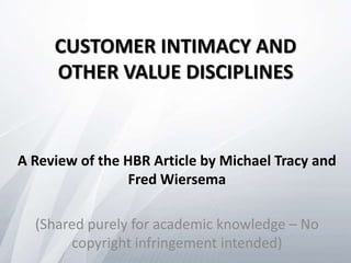 CUSTOMER INTIMACY AND
OTHER VALUE DISCIPLINES
A Review of the HBR Article by Michael Tracy and
Fred Wiersema
(Shared purely for academic knowledge – No
copyright infringement intended)
 