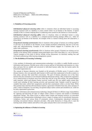 Journal of Education and Practice                                                              www.iiste.org
ISSN 2222-1735 (Paper) ISSN 2222-288X (Online)
Vol 2, No 10, 2011



2. Modalities of E-learning activity


Individualized self-paced e-learning online refers to situations where an individual learner is accessing
learning resources such as a database or course content online via an Intranet or the Internet. A typical
example of this is a learner studying alone or conducting some research on the Internet or a local network.
Individualized self-paced e-learning offline refers to situations where an individual learner is using
learning resources such as a database or a computer-assisted learning package offline (i.e., while not
connected to an Intranet or the Internet). An example of this is a learner working alone off a hard drive, a
CD or DVD.
Group-based e-learning synchronously refers to situations where groups of learners are working together
in real time via an Intranet or the Internet. It may include text-based conferencing, and one or two-way
audio and videoconferencing. Examples of this include learners engaged in a real-time chat or an
audio-video conference.
Group-based e-learning asynchronously refers to situations where groups of learners are working over an
Intranet or the Internet where exchanges among participants occur with a time delay (i.e., not in real time).
Typical examples of this kind of activity include on-line discussions via electronic mailing lists and
text-based conferencing within learning managements systems
3. The flexibilities of E-learning Technology


A key attribute of information and communications technology is its ability to enable flexible access to
information and resources. Flexible access refers to access and use of information and resources at a time,
place and pace that are suitable and convenient to individual learners rather than the teacher and/or the
educational organization [2].
The concept of distance education was founded on the principles of flexible access. It aimed to allow
distance learners, who were generally adult learners in full or part-time employment to be able to study at a
time, place, and pace that suited their convenience. The goal of distance education was to free these
learners from the constraints of conventional residential educational settings. They would not be required to
live or attend lectures in locations away from where they may be living and working. The printed distance
study materials, which each distance learner received, would carry the core subject matter content they
would need including all their learning activities and assessment tasks. Students would be required to
complete these tasks, submit their assignments and take their examinations within a set time frame. While
these printed study materials allowed distance learners a great deal of freedom from time, place and pace of
study, it had its limitations. For one thing, non-printed subject matter content and simulations etc. could not
be easily represented in print form.
Access to information and communications technology changed all that as it offered a range of possibilities
for capturing and delivering all types of subject matter content to learners and teachers in distributed
educational settings. This meant access to subject matter content and learning resources via networked
information and communications technologies across a range of settings such as conventional classrooms,
workplaces, homes, and various forms of community centers. Contemporary educational institutions,
including conventional distance education providers, often pride themselves in being able to meet the
learning needs of their students and staff at a time, place and pace that is most convenient to them.


4. Optimizing the influence of Media in Learning


36 | P a g e
www.iiste.org
 