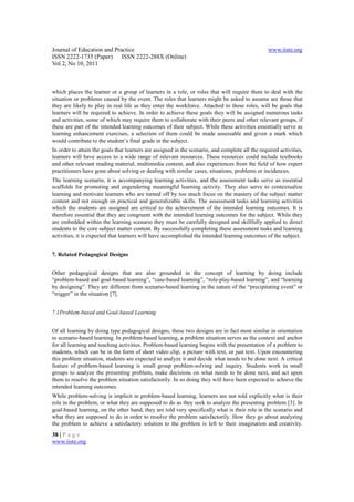 Journal of Education and Practice                                                                 www.iiste.org
ISSN 2222-1735 (Paper) ISSN 2222-288X (Online)
Vol 2, No 10, 2011



which places the learner or a group of learners in a role, or roles that will require them to deal with the
situation or problems caused by the event. The roles that learners might be asked to assume are those that
they are likely to play in real life as they enter the workforce. Attached to these roles, will be goals that
learners will be required to achieve. In order to achieve these goals they will be assigned numerous tasks
and activities, some of which may require them to collaborate with their peers and other relevant groups, if
these are part of the intended learning outcomes of their subject. While these activities essentially serve as
learning enhancement exercises, a selection of them could be made assessable and given a mark which
would contribute to the student’s final grade in the subject.
In order to attain the goals that learners are assigned in the scenario, and complete all the required activities,
learners will have access to a wide range of relevant resources. These resources could include textbooks
and other relevant reading material, multimedia content, and also experiences from the field of how expert
practitioners have gone about solving or dealing with similar cases, situations, problems or incidences.
The learning scenario, it is accompanying learning activities, and the assessment tasks serve as essential
scaffolds for promoting and engendering meaningful learning activity. They also serve to contextualize
learning and motivate learners who are turned off by too much focus on the mastery of the subject matter
content and not enough on practical and generalizable skills. The assessment tasks and learning activities
which the students are assigned are critical to the achievement of the intended learning outcomes. It is
therefore essential that they are congruent with the intended learning outcomes for the subject. While they
are embedded within the learning scenario they must be carefully designed and skillfully applied to direct
students to the core subject matter content. By successfully completing these assessment tasks and learning
activities, it is expected that learners will have accomplished the intended learning outcomes of the subject.


7. Related Pedagogical Designs


Other pedagogical designs that are also grounded in the concept of learning by doing include
“problem-based and goal-based learning”, “case-based learning”, “role-play-based learning”, and “learning
by designing”. They are different from scenario-based learning in the nature of the “precipitating event” or
“trigger” in the situation [7].


7.1Problem-based and Goal-based Learning


Of all learning by doing type pedagogical designs, these two designs are in fact most similar in orientation
to scenario-based learning. In problem-based learning, a problem situation serves as the context and anchor
for all learning and teaching activities. Problem-based learning begins with the presentation of a problem to
students, which can be in the form of short video clip, a picture with text, or just text. Upon encountering
this problem situation, students are expected to analyze it and decide what needs to be done next. A critical
feature of problem-based learning is small group problem-solving and inquiry. Students work in small
groups to analyze the presenting problem, make decisions on what needs to be done next, and act upon
them to resolve the problem situation satisfactorily. In so doing they will have been expected to achieve the
intended learning outcomes.
While problem-solving is implicit in problem-based learning, learners are not told explicitly what is their
role in the problem, or what they are supposed to do as they seek to analyze the presenting problem [3]. In
goal-based learning, on the other hand, they are told very specifically what is their role in the scenario and
what they are supposed to do in order to resolve the problem satisfactorily. How they go about analyzing
the problem to achieve a satisfactory solution to the problem is left to their imagination and creativity.
38 | P a g e
www.iiste.org
 