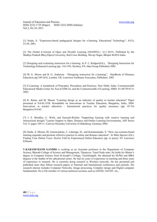 Journal of Education and Practice                                                            www.iiste.org
ISSN 2222-1735 (Paper) ISSN 2222-288X (Online)
Vol 2, No 10, 2011



[1] Naidu, S. “Experience-based pedagogical designs for e-learning. Educational Technology”, 41(5),
53-58, 2001.


[2] The Global E-Journal of Open and Flexible Learning (GEJOFEL). 1(1) 84-91. Published by the
Madhya Pradesh Bhoj (Open) University, Red Cross Building, Shivaji Nagar, Bhopal 462016 India.


[3] Designing and evaluating instruction for e-learning. In P. L. Rodgers(Ed.), Designing Instruction for
Technology-Enhanced Learning (pp. 134-159). Hershey, PA: Idea Group Publishers 2002.


[4] M. G. Moore and B. G. Anderson “Designing instruction for e-learning”, Handbook of Distance
Education (pp 349-365), London, UK: Lawrence Earlbaum Associates, Publishers. 2003


[5] E-Learning: A Guidebook of Principles, Procedures and Practices. New Delhi, India: Commonwealth
Educational Media Center for Asia (CEMCA), and the Commonwealth of Learning. ISBN: 81-88770-01-9.
2003.


[6] K. Rama, and M. Menon “Learning design as an indicator of quality in teacher education” Paper
presented at NAAC-COL Roundtable on Innovations in Teacher Education, Bangalore, India, 2004.
Innovations in teacher education - International practices for quality assurance (pp. 65-76)
Bangalore:NAAC.


[7] J. E. Brindley, C. Walti, and Zawacki-Richter “Supporting learning with creative learning and
instructional designs” Learner Support in Open, Distance and Online Learning Environments, ASF Series
Vol. 9, pages 109-11. Carlvon Ossietzky University of Oldenburg, Germany 2004.


[8] Naidu, S, Menon, M, Gunawardena, C, Lekamge, D., and Karunanayaka, S, “How can scenario-based
learning engender and promote reflective practice in online and distance education”. In Mike Spector (Ed.),
Finding Your Online Voice: Stories Told by Experienced Online Educators (pp. in press), NJ: Lawrence
Erlbaum.


V.KARAMCHAND GANDHI is working as an Assistant professor in the Department of Computer
Science, Bharath College of Science and Management, Thanjavur, Tamil Nadu state. He holds his Master’s
degree in Computer Science from St.Joseph’s College, Tiruchirppalli. He obtained his M.Phil and MBA
degrees to the feather of his educational career. He had six years of experience in teaching and three years
of experience in research. He is currently doing research in Wireless networks. He has presented and
published more than fifteen research papers in National and International conferences and journals. His
research interest includes Computer Networks, Image processing, Compiler design and Digital computer
fundamentals. He is life member of various technical societies such as IAENG, IACSIT, etc.,




40 | P a g e
www.iiste.org
 