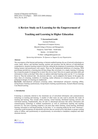 Journal of Education and Practice                                                                 www.iiste.org
ISSN 2222-1735 (Paper) ISSN 2222-288X (Online)
Vol 2, No 10, 2011




      A Review Study on E-Learning for the Empowerment of

                Teaching and Learning in Higher Education
                                          *V.Karamchand Gandhi
                                              Assistant Professor,
                                      Department of Computer Science,
                                Bharath College of Science and Management,
                                    Thanjavur, Tamil Nadu – South India.
                                           Mobile : +91 9626657564
                                      *E-Mail: vedhagandhi@gmail.com
                   Sponsoring information: No Sponsor or Support by any Organization.
Abstract
The convergence of the Internet and learning, or Internet-enabled learning, the use of network technologies to
create, faster, deliver, and facilitate learning, anytime and anywhere and the delivery of individualized,
comprehensive, dynamic learning content in real time, aiding the development of communities of knowledge,
linking learners and practitioners with experts. These are the fundamental definitions of e-learning. With
good design and delivery, e-learning does all these things. But, at its heart, it is, simply, learning. E-Learning
has to keep the people it's designed for in mind. How do we learn? How do we acquire and retain skills and
information to help us develop? Only when we address individual learning styles can the "e" in e-learning
factor in. Then the technical side—the electronic delivery—can be adapted to the learner. In this paper, the
basic ideas of e-learning, modalities of e-learning, media influences in e-learning process and various
pedagogical designs of e-learning are emphasized.
Keywords: Individualized self-paced e-learning online, Individualized self-paced e-learning offline,
Group-based e-learning synchronously, Group-based e-learning asynchronously, Scenario-Based Learning,
Case-Based Learning.


1. Introduction


E-learning is commonly referred to the intentional use of networked information and communications
technology in teaching and learning. A number of other terms are also used to describe this mode of
teaching and learning. They include online learning, virtual learning, distributed learning, network and
web-based learning. Fundamentally, they all refer to educational processes that utilize information and
communications technology to mediate asynchronous as well as synchronous learning and teaching
activities [5]. The term e-learning comprises a lot more than online learning, virtual learning, distributed
learning, networked or web-based learning. As the letter “e” in e-learning stands for the word “electronic”,
e-learning would incorporate all educational activities that are carried out by individuals or groups working
online or offline, and synchronously or asynchronously via networked or standalone computers and other
electronic devices.



35 | P a g e
www.iiste.org
 