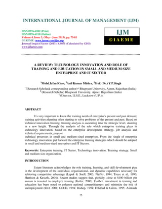 International Journal of Management (IJM), ISSN 0976 – 6502(Print), ISSN 0976 -
6510(Online), Volume 4, Issue 3, May- June (2013)
75
A REVIEW: TECHNOLOGY INNOVATION AND ROLE OF
TRAINING AND EDUCATION IN SMALL AND MEDIUM SIZE
ENTERPRISE AND IT SECTOR
1
Mohd.Irfan Khan, 2
Anil Kumar Mishra, 3
Prof. (Dr.) Y.P.Singh
1
(Research Scholar& corresponding author)* Bhagwant University, Ajmer, Rajasthan (India)
2
(Research Scholar) Bhagwant University, Ajmer, Rajasthan (India)
3
(Director, I.I.S.E., Lucknow (U.P.))
ABSTRACT
It’s very important to know the training needs of enterprise's present and past demand,
training activities planning often starting to solve problems of the present and past. Based on
technical innovation training, training analysis is ascending into the strategic level, standing
in a new height. Through the analysis of the role which enterprise training plays in
technology innovation, based on the enterprise development strategy, job analysis and
technical requirements; propose
technical processes in small and medium-sized enterprises. From the Angle of enterprise
technology innovation, put forward the enterprise training strategies which should be adopted
in small and medium-sized enterprises and IT Sectors.
Keywords: Enterprise training, IT Sector, Technology innovation, Training strategy, Small
and medium size organization.
INTRODUCTION
Extant literature acknowledges the role training, learning, and skill development play
in the development of the individual, organisational, and dynamic capabilities necessary for
achieving competitive advantage (Lepak & Snell, 2003; Pfeffer, 1994; Teece et al., 1990;
Harrison & Kessels, 2004). Recent studies suggest that, globally, close to $100 billion per
annum is invested in employee training (Ketter, 2006). Further, investment in training and
education has been noted to enhance national competitiveness and minimize the risk of
unemployment (ILO, 2001; OECD, 1994; Bishop, 1994; Felstead & Green, 1995; Ashton&
INTERNATIONAL JOURNAL OF MANAGEMENT (IJM)
ISSN 0976-6502 (Print)
ISSN 0976-6510 (Online)
Volume 4, Issue 3, (May - June 2013), pp. 75-81
© IAEME: www.iaeme.com/ijm.asp
Journal Impact Factor (2013): 6.9071 (Calculated by GISI)
www.jifactor.com
IJM
© I A E M E
 