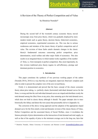 Electronic copy available at: https://ssrn.com/abstract=3125353
1
A Revision of the Theory of Perfect Competition and of Value
by Dimitrios Nomidis*
Abstract
During the second half of the twentieth century economic theory moved
increasingly away from price theory, which was gradually displaced by more
modern trends such as game theory, decision theory, behavioral economics,
empirical economics, experimental economics etc. This was due to serious
weaknesses and mistakes of the classic theory of perfect competition and of
value. The revision of those faults entails dramatic changes in the classic
theory's fundamental outcomes concerning perfect competition, price
determination, social welfare and other major fields of economics. This also
results in an integrated theory in which market works regardless of the number
of firms, i.e. from monopoly to perfect competition. But, most importantly, by
this revision traditional price theory regains its self-efficiency, prestige and
dominant position in economics.
1. Introduction
This paper constitutes the synthesis of two previous working papers of the author
(Nomidis 2015a, 2016) in a way that they are integrated, improved, fitted and complete each
other in order to present the complete view of the new revised theory.
Firstly it is demonstrated and proved that the basic concept of the classic economic
theory about price taking, i.e. perfectly elastic (horizontal) individual demand curves for the
firms, is wrong and that the real individual demand curves are sloped and distribute evenly the
total demand among the (like) firms at any price, thus summing up to the total demand curve,
which does not hold in classic theory although it should. The paper attempts also to trace
historically this fallacy and detect the root causes that presumably led to it (Appendix A).
The correction of the above wrong approach and the adoption of the appropriate sloped
demand curve for the firm entails a total and dramatic revision of the classic theory of Value,
Perfect Competition and the associated theory of Social Welfare, since: it invalidates the
famous principle of price determination at the intersection of total demand and total supply, as
well as that of the equality of price to the minimum average cost in the long run, facts that
----------------------------------------------------------------------------------------------------------------
* Dimitrios Nomidis, Athens University of Economics and Business (e-mail: d.nomidis@yahoo.com)
 