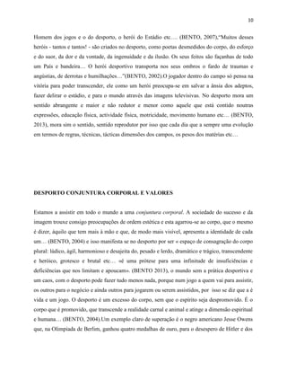 10
Homem dos jogos e o do desporto, o herói do Estádio etc…. (BENTO, 2007),“Muitos desses
heróis - tantos e tantos! - são criados no desporto, como poetas desmedidos do corpo, do esforço
e do suor, da dor e da vontade, da ingenuidade e da ilusão. Os seus feitos são façanhas de todo
um País e bandeira… O herói desportivo transporta nos seus ombros o fardo de traumas e
angústias, de derrotas e humilhações…”(BENTO, 2002).O jogador dentro do campo só pensa na
vitória para poder transcender, ele como um herói preocupa-se em salvar a ânsia dos adeptos,
fazer delirar o estádio, e para o mundo através das imagens televisivas. No desporto mora um
sentido abrangente e maior e não redutor e menor como aquele que está contido noutras
expressões, educação física, actividade física, motricidade, movimento humano etc… (BENTO,
2013), mora sim o sentido, sentido reprodutor por isso que cada dia que a sempre uma evolução
em termos de regras, técnicas, tácticas dimensões dos campos, os pesos dos matérias etc…
DESPORTO CONJUNTURA CORPORAL E VALORES
Estamos a assistir em todo o mundo a uma conjuntura corporal. A sociedade do sucesso e da
imagem trouxe consigo preocupações de ordem estética e esta agarrou-se ao corpo, que o mesmo
é dizer, àquilo que tem mais à mão e que, de modo mais visível, apresenta a identidade de cada
um… (BENTO, 2004) e isso manifesta se no desporto por ser « espaço de consagração do corpo
plural: lúdico, ágil, harmonioso e desajeita do, pesado e lerdo, dramático e trágico, transcendente
e heróico, grotesco e brutal etc… «é uma prótese para uma infinitude de insuficiências e
deficiências que nos limitam e apoucam». (BENTO 2013), o mundo sem a prática desportiva e
um caos, com o desporto pode fazer tudo menos nada, porque num jogo a quem vai para assistir,
os outros para o negócio e ainda outros para jogarem ou serem assistidos, por isso se diz que a é
vida e um jogo. O desporto é um excesso do corpo, sem que o espírito seja despromovido. É o
corpo que é promovido, que transcende a realidade carnal e animal e atinge a dimensão espiritual
e humana… (BENTO, 2004).Um exemplo claro de superação é o negro americano Jesse Owens
que, na Olimpíada de Berlim, ganhou quatro medalhas de ouro, para o desespero de Hitler e dos
 