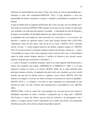 11
defensores da superioridade da raça ariana. É hoje, sob o ponto de vista da nacionalidade que a
ideologia se torna mais transparente.(POSSATO, 2011). O jogo desportivo é uma rara
oportunidade do homem reencontrar e assumir a variedade e naturalidade de acepções do Ser
humano
O jogo de futebol para os jogadores profissionais não é mais um jogo, mas um trabalho que é
feito tendo em vista lucro MONDI (1980) segundo ele diz que essa arte consiste no saber jogar
com seriedade e em cada jogo não esquecer a seriedade… é antecipação do reino da liberdade e
da alegria, da serenidade e da felicidade subjacente aos sonhos de todos os homens.
A competição não é um combate de vida ou de morte. Os „com-petidores‟ e „con-correntes‟ são
parceiros e suportes do agonismo mútuo, Como disse George Bernard Shaw (1856-1950),
“dependemos todos uns dos outros, cada um de nós na Terra, ( BENTO, 2013)‟, Fernando
Savater diz que “ (...) para competir precisa-se dos demais: ninguém compete só.” (BENTO,
2013). É isso que assistimos no desporto moderno, aborda se do fair-play, racismo etc… e para a
“transcendência no jogo revela se pela superação e pela evasão de tudo o que a vida quotidiano
impõe de modo pesado fatigante opressivo é tentativa de libertar-se dos vínculos sociais,
espaciais, temporais que caracterizam a vida diária”(…)
[…], para se alcançar os resultados desejados, injeta-se no corpo máquina anabolizantes para o
alcance dos resultados mais rápido…(MOREIRA.W & NÓBREGA.T, 2008). [...], O jogo
desportivo socializa na vitória e na derrota. (BENTO, 2004), são as regras definidas pelos
praticantes durantes a história. «O ganhador não pode existir sem o perdedor, que terá o triunfo
amanhã, mas que hoje na derrota valoriza e legitima a nossa vitória» (BENTO, 2013).“No
desporto, na coragem e à vista do céu, todos os homens se encontram em termos de igualdade.”
(BENTO, 2013), […] o desporto é em todos os casos instrumento de concretização de uma
filosofia do corpo e da vida. Constitui uma esperança para a necessidade de viver. (BENTO,
2004).
MONDI (1980), o estar no campo não e para qualquer um, mas para pessoas que reúnam as
habilidades necessárias de modo a trazerem o espectáculo que se exige, para o (BENTO
2013)“corpo é o centro dos olhares, seja por força do acréscimo e de preocupações com a
estética e a imagem, seja por motivo relacionados com a saúde, seja devido a um pensamento
filosófico que exalta e eleva ávida a categoria de grandeza suprema”.
 