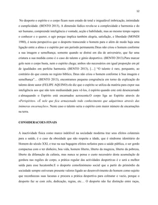 12
No desporto o espírito e o corpo ficam num estado de total e inigualável imbricação, intimidade
e cumplicidade. (BENTO 2013), A dimensão lúdica revela-se a complexidade e harmonia e do
ser humano, compreende inteligência e vontade, acção e habilidade, mas ao mesmo tempo supera
o conhecer e o querer, o agir porque implica também alegria, satisfação, e liberdade (MONDI
1980), é nesta perspectiva que o desporto transcende o homem para o além de modo haja uma
ligação entre a alma e o espírito por um período permanente.Deus não criou o homem conforme
a sua imagem e semelhança; somente quando se distrai em dia de aniversário, que faz uma
criatura a sua medida como é o caso do talento e génio desportivo. (BENTO 2013).Para marcar
golo nem o corpo basta, nem o espírito chega; ambos são necessários em igual proporção em pé
de igualdades em perfeita harmonia. (BENTO 2013), […] “O talento é raro, porquanto, ao
contrário do que consta no registo bíblico, Deus não criou o homem conforme à Sua imagem e
semelhança”… (BENTO 2013), encontramos pequena congruência em torno da explicação do
talento deste autor (FELIPE AQUINO) ele diz que o espírito se utiliza da matéria para expor sua
inteligência aos que não tem mediunidade para vê-los, é espírito quando este está desencarnado
e almaquando o Espírito está encarnadoe acrescenta.O corpo liga ao Espírito através do
«Perispírito». «É nele que fica armazenado todo conhecimento que adquirimos através das
inúmeras encarnações». Neste caso o talento seria o espírito com maior número de encarnações
na terra.
CONSIDERACOES FINAIS
A inactividade física como marco indelével na sociedade moderna traz seus efeitos colaterais
para a saúde, é o caso da obesidade que não respeita a idade, que é síndrome identitário do
Homem do século XXI, e traz na sua bagagem efeitos nefastos para a saúde pública, o ser gordo
compactua com o ter dinheiro, boa vida, homem liberto, liberto da magreza, liberto da pobreza,
liberto da difamação da calúnia, mas nunca se pensa o custo necessário desta acumulação de
gordura nas regiões do corpo, a prática regular das actividades desportivas é e será a melhor
saída para esse hecatombe.E o desporto comofenómeno social que a partir do primórdio da
sociedade sempre estiveram presente valores ligado ao desenvolvimento do homem como sujeito
que reconheceas suas lacunas e procura a prática desportiva para colmatar o vazio, porque o
desporto faz se com zelo, dedicação, regras, etc… O desporto não faz distinção entre raças,
 