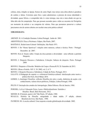 13
cultura, etnia, religião ou Igreja, Somos de carne frágil, mas temos uma alma aberta à grandeza
de sonhos e ideias. Corremos para fora e para adentrarmos a procura da nossa identidade e
divindade, quase felizes, o competidor não é o meu inimigo, mas sim o meu aliado em que na
falta dele não há competição. Para que possam ascender para o além ao encontro do Perispírito
em momento da euforia e na conquista de valores. Para que possamos preservar a cultura
precisamos sim de sermos abertos em receber uma certa prática cultural
BIBLIOGRAFIA
ARENDT. H. A Condição Humana. Lisboa Portugal, Junho de 2001.
ARISTÓTELES. Ética a Nicômaco. Edipro, São Paulo, 2007.
BASTÍAN.E. Relativismo Cultural -Definições. São Paulo 1971.
BENTO. J. Do “Homo Sportivus”: relações entre natureza, cultura e técnica. Porto - Portugal.
Dezembro de 2007.
BENTO. H.at al. Ensaio sobre: Utopia da ética perante a diversidade - uma reflexão a partirdo
Desporto.
BENTO. J. Desporto Discurso e Substância. Colecção: Saberes do desporto. Porto- Portugal
2004
BENTO J. Desporto e Filosofar: Modelos de Corpo e Pessoa.R.P.C.D. Setembro de 2013.
BENTO. J.Rosa e Estrela. R.P. C. D. 2002, vol. 2, nº 5.
BENTO. J. Desporto Discurso e Substância. Cidade do Porto. Portugal, 2013.
GALATTI. G.Pedagogia do esporte e o referencial histórico-cultural: interlocução entre teoria e
prática.São Paulo, Brasil Março. 2014.
GOMES. L.Antologia Filosófica: reflexão filosófica do mito a razão, dialéctica da acção e do
conhecimento, valores éticos-políticos, 2ªedição, Lisboa Portugal, 1984.
PELTO. P. Iniciação dos estudos da Antropologia. Zahar Editores. Rio de Janeiro, 1984.
PEREIRA. A.At al. Educação Física, Lazer e Multiculturalismo: Sentidos e
Desafios. Brasil, Belo Horizonte, 2012.
MONDI. B. O homem, quem é ele? São Paulo, 10ª edição, 1980.
REALE.G. História da filosofia: antiguidade e idade média. 5ª edição, câmara
Brasileira do livro, São Paulo, 1990.
PATRÍCIO. M. A escola cultural. Uma resposta a tensão globalização-diversidade. 2002.
 