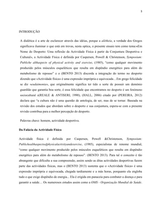 3
INTRODUÇÃO
A dialética é a arte de esclarecer através das idéias, porque a alétheia, a verdade dos Gregos
significava iluminar o que está em trevas, nesta optica, o presente ensaio tem como tema:«Em
Nome do Desporto: Uma reflexão da Actividade Física à partir da Conjuntura Desportiva e
Cultural», a Actividade Física é definida por Caspersen, Powell & Christenson, Symposium:
Publiche althaspects of physical activity and exercise, (1985), “como qualquer movimento
produzido pelos músculos esqueléticos que resulta em dispêndio energético para além do
metabolismo de repouso” e o (BENTO 2013) discorda a integração do termo no desporto
dizendo que «Actividade física» é uma expressão imprópria e equivocada…Em grego felicidade
se diz «eudaimonia», que originalmente significa ter tido a sorte de possuir um demónio
guardião que garantia boa sorte, é essa felicidade que encontramos no desporto é um fenómeno
sociocultural e(REALE & ANTISERI, 1990), (HALL, 2006) citado por (PEREIRA, 2012)
declara que “a cultura não é uma questão de antologia, de ser, mas de se tornar. Baseada na
revisão dos estudos que abordam sobre o desporto e sua conjuntura, espera-se com a presente
revisão contribua para a melhor percepção do desporto.
Palavras chave: homem, actividade desportiva.
Da Falácia da Actividade Física
Actividade física é definida por Caspersen, Powell &Christenson, Symposium:
Publichealthaspectsofphysicalactivityandexercise, (1985), especialistas de renome mundial,
“como qualquer movimento produzido pelos músculos esqueléticos que resulta em dispêndio
energético para além do metabolismo de repouso”. (BENTO 2013). Para tal o conceito é tão
abrangente que dificulta a sua compreensão, assim sendo as ditas actividades desportivas fazem
parte das actividades físicas, mas o (BENTO 2013) sustenta que o «Actividade física» é uma
expressão imprópria e equivocada, chegada tardiamente e a más horas, porquanto ela engloba
tudo o que exige dispêndio de energia... Ela é erigida em panaceia para combater a doença e para
garantir a saúde… Os numerosos estudos assim como a OMS - Organização Mundial de Saúde.
 