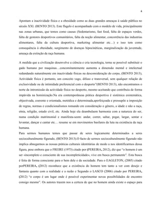 4
Apontam a inactividade física e a obesidade como as duas grandes ameaças à saúde pública no
século XXI. (BENTO 2013). Este flagelo é acompanhado com o modelo de vida, principalmente
nas zonas urbanas, que temos como causas (Sedentarismo, fast food, falta de espaços verdes,
falta de gestores desportivos comunitários, falta da noção alimentar, concorrência das industrias
alimentares, falta da cultura desportiva, marketing alimentar etc…) e isso tem como
consequência à obesidade, surgimento de doenças hipocinéticas, marginalização da juventude,
ameaça da extinção da raça humana.
A medida que a civilização desenvolve a ciência e cria tecnologia, torna se possível substituir o
gado humano por maquinas…concomitantemente aumenta a dimensão mental e intelectual
redundando naturalmente em inactividade físicas na desconsideração do corpo, (BENTO 2013),
Actividade física é portanto, um conceito vago, difuso e transversal, sem qualquer relação de
exclusividade ou de intimidade preferencial com o desporto”(BENTO 2013), não encontramos o
norte da intromissão da actividade física no desporto, mesmo aceitando que contribuiu de forma
impávida na hominização.Na era contemporâneaa prática desportiva é sistémica esistemática,
objectivada, coerente e orientada, metódica e determinada,aperfeiçoada e pressupõe a imposição
de regras, normas e condicionalismos tomando em consideração o género, a idade e não a raça,
etnia, religião, estado civil, etc. Ainda hoje ela deambulaem harmonia com a natureza do ser,
numa condição matrimonial e manifesta-seem: andar, correr, saltar, pegar, largar, sentar e
levantar, dançar e cantar etc… resume se em movimentos basilares da luta na existência da raça
humana.
Para sermos humanos temos que passar de seres logicamente determinados a seres
socioculturalmente figurado, (BENTO 2013).O facto de sermos socioculturalmente figurado não
implica abnegarmos as nossas práticas culturais identitárias de modo a nos identificarmos dessa
figura, pese embora que o FREIRE (1973) citado por (PEREIRA, 2012), diz que “o homem é um
ser «incompleto e consciente de sua incompleticidade», vive em busca permanente”. Esta busca
é feita de forma consciente para o bem dele e da sociedade. Para o EAGLETON, (2005) citado
porPEREIRA, (2012) reconhece que a existência do homem tem tanto a ver com desejo e
fantasia quanto com a realidade e a razão e Segundo o LASCO (2006) citado por PEREIRA,
(2012) “o corpo é um lugar onde é possível experimentar novas possibilidades de encontro
consigo mesmo”. Os autores trazem nos a certeza de que no homem ainda existe o espaço para
 