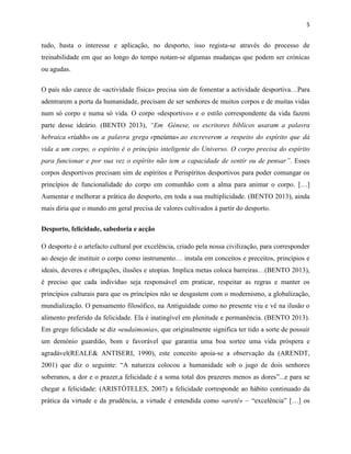 5
tudo, basta o interesse e aplicação, no desporto, isso regista-se através do processo de
treinabilidade em que ao longo do tempo notam-se algumas mudanças que podem ser crónicas
ou agudas.
O país não carece de «actividade física» precisa sim de fomentar a actividade desportiva…Para
adentrarem a porta da humanidade, precisam de ser senhores de muitos corpos e de muitas vidas
num só corpo e numa só vida. O corpo «desportivo» e o estilo correspondente da vida fazem
parte desse ideário. (BENTO 2013), “Em Génese, os escritores bíblicos usaram a palavra
hebraica «rúahh» ou a palavra grega «pneúma» ao escreverem a respeito do espírito que dá
vida a um corpo, o espírito é o princípio inteligente do Universo. O corpo precisa do espírito
para funcionar e por sua vez o espírito não tem a capacidade de sentir ou de pensar”. Esses
corpos desportivos precisam sim de espíritos e Perispíritos desportivos para poder comungar os
princípios de funcionalidade do corpo em comunhão com a alma para animar o corpo. […]
Aumentar e melhorar a prática do desporto, em toda a sua multiplicidade. (BENTO 2013), ainda
mais diria que o mundo em geral precisa de valores cultivados à partir do desporto.
Desporto, felicidade, sabedoria e acção
O desporto é o artefacto cultural por excelência, criado pela nossa civilização, para corresponder
ao desejo de instituir o corpo como instrumento… instala em conceitos e preceitos, princípios e
ideais, deveres e obrigações, ilusões e utopias. Implica metas coloca barreiras…(BENTO 2013),
é preciso que cada individuo seja responsável em praticar, respeitar as regras e manter os
princípios culturais para que os princípios não se desgastem com o modernismo, a globalização,
mundialização. O pensamento filosófico, na Antiguidade como no presente viu e vê na ilusão o
alimento preferido da felicidade. Ela é inatingível em plenitude e permanência. (BENTO 2013).
Em grego felicidade se diz «eudaimonia», que originalmente significa ter tido a sorte de possuir
um demónio guardião, bom e favorável que garantia uma boa sortee uma vida próspera e
agradável(REALE& ANTISERI, 1990), este conceito apoia-se a observação da (ARENDT,
2001) que diz o seguinte: “A natureza colocou a humanidade sob o jugo de dois senhores
soberanos, a dor e o prazer,a felicidade é a soma total dos prazeres menos as dores”...e para se
chegar a felicidade: (ARISTÓTELES, 2007) a felicidade corresponde ao hábito continuado da
prática da virtude e da prudência, a virtude é entendida como «aretê» – “excelência” […] os
 