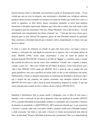 6
homens buscam o bem e a felicidade, mas esta busca só pode ser alcançada pela virtude… É essa
virtude que esta em crise no desporto, mas encontramos a felicidade sem virtude,um autêntico
paradoxo dentro de uma sociedade em miniatura no campo de futebol, que reside nele a ética e a
moral os jogadores, os ditos heróis, deuses conseguem manipular os juízes para poderem
alcançarem a felicidade improvisada. Sabemos que a ética não se ensina, mas onde reside a ética
nos jogadores que tem essa prática? São eles: (Diogo Maradona “com a mão de Deus”, “ouso de
anabolizante sem consentimento dos efeitos colaterais” etc…” Será que são esses valores que o
desporto quer ou quis cultivar? Os jogadores gozam de uma felicidade material ou espiritual?
Hoje, assistimos a felicidade material que o desporto cultiva, desperdiçando os valores reais que
devia-se cultivar.
O corpo é o ponto de referência em relação ao qual cada coisa torna o seu lugar e torna-se
situado e a felicidade não está ligada aos prazeres ou as riquezas, mas a actividade prática da
razão. MONDI (1980). Assim sendo encontramos a crise da razão da pratica do
desporto.Segundo NIETZSCHE, O homem é um filho do "húmus" e é, portanto, corpo e vontade
não somente de sobreviver, mas de vencer. Suas verdadeiras "virtudes" são: o orgulho, a alegria,
a saúde, o amor, etc… Mas essas virtudes são privilégios de poucos, é para esses poucos que a
vida é feita, SÉRGIO (1929) citado por (BENTO 2013) a gesta da vida se cumpre não com
gestos grandiosos, mas com a paciência de treinar todos os dias se não realizarmos este treino,
Parafraseando o Freud, no desporto tipicamente na construção da identidade e de pessoas cujo o
ego é sempre um ego corpóreo, um espírito encarnado, uma tatuagem corpórea da alma.
(BENTO 2013).O corpo é sede e local da nossa permanência temporal no mundo. É nele que
somos lançados para cumprir da ética e estética, da arte e beleza, (BENTO 2013).
Sabedoria é delimitarmos bem as nossas tarefas e obrigações, com os olhos de bom senso e
humilde e com a convicção de que são as pequenas coisas que perfazem as grandes, (BENTO
2013), a grande dificuldade da humanidade moderna é a humildade, são os humildes e honestos
do desporto na actualidade, o (ARISTÓTELES, 2007) acrescenta dizendo que “o que caracteriza
o homem é o pensar, então esta e sua maior virtude e, portanto, reside nela à felicidade humana”
e ainda acrescenta “em todos os seus actos o homem se orienta necessariamente pela ideia de
bem e de felicidade” Porque a felicidade do homem não é permanente? Deve-se a imperfeição do
 