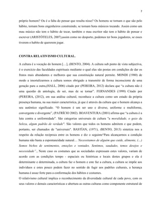 7
próprio homem? Ou é a falta do pensar que resulta nisso? Os homens se tornam o que são pelo
hábito, tornam bons engenheiros construindo, se tornam bons músicos tocando. Assim como um
mau músico não tem o hábito de tocar, também o mau escritor não tem o hábito de pensar e
escrever (ARISTÓTELES, 2007),assim como no desporto, podemos ter bons jogadores, se esses
tiverem o habito de quererem jogar.
CONTRA RELATIVISMO CULTURAL.
A cultura é a vocação do homem […], (BENTO, 2004). A cultura sub ponto de vista subjectiva,
é o exercício das faculdades espirituais mediante o qual elas são postas em condições de dar os
frutos mais abundantes e melhores que sua constituição natural permite. MONDI (1980) de
modo a imortalizarmos a cultura somos obrigado a transmitir de forma inconsciente de uma
geração para a outra,(HALL, 2006) citado por (PEREIRA, 2012) declara que “a cultura não é
uma questão de antologia, de ser, mas de se tornar”. FERNANDES (1999) Citado por
(PEREIRA, (2012), em sua análise cultural, reconhece a cultura como um estado da própria
presença humana, na sua maior característica, já que é através da cultura que o homem alcança a
seu autêntico significado. “O homem é um ser uno e diverso, uniforme e multiforme,
convergente e divergente”, (PATRÍCIO 2002). BOAVENTURA (2001) afirma que “a cultura é a
luta contra a uniformidade”. São categorias universais de cultura "a moralidade, o gozo da
beleza, algum padrão de verdade". São valores que todos os homens admitem e que podem,
portanto, ser chamados de "universais". BASTÍAN, (1971), (BENTO, 2013) sintetiza nos a
respeito da relação recíproca entre os homens e diz o seguinte“Para alcançarmos a condição
humana não basta a espontaneidade natural… Necessitamos de alguém que cuide, alimente, (…)
Somos bichos de sentimentos, emoções e vontades. Sentimos, saudades, temos desejos e
necessidade”., Neste caso os costumes que as sociedades expressam estes valores, variam de
acordo com as condições tempo - espaciais ou históricas e locais destes grupos e ela é
determinante e determinada, a cultura faz o homem e este faz a cultura, a cultura se impõe aos
indivíduos e estes pouco podem fazer no sentido de fugir aos padrões culturais, a herança
humana é assaz forte para a conformação dos hábitos e costumes.
O relativismo cultural implica o reconhecimento da diversidade cultural de cada povo, com os
seus valores e demais características e abertura as outras culturas como componente estrutural de
 