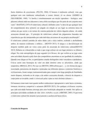 8
factor dinâmico de crescimento. (PELTO, 1984). O homem é totalmente cultural, visto que
qualquer acto esta totalmente culturalizado, o comer, dormir, rir ou chorar. (GOMES &
FIGUEIREDO, 1984). “A família é simultaneamente um núcleo reprodutor - biológico, uma
placenta cultural onde nos educamos e uma célula sociológica que faz parte de um conjunto mais
vasto”. BASTÍAN, (1971) O relativismo cultural é definido como "a ideia de que qualquer item
do comportamento deve primeiro ser julgado em relação ao seu lugar na estrutura única da
cultura em que ocorre e em termos do sistema particular de valores daquela cultura.. ele ainda
acrescenta dizendo que... O princípio do relativismo cultural são julgamentos baseados nas
experiências que são interpretadas por cada indivíduo em termos de sua própria enculturação".
O relativismo cultural caminha de mãos dadas com a ética indolor, exibindo e desfraldando
ambos, de maneira exuberante e enfática… (BENTO 2013). O ataque e a desvalorização do
desporto também pode ser vistos como parte da enxurrada do relativismo cultural(BENTO
2013). Rebaixa se e desacredita se tudo o que exige esforço em seu lugar promove se efémero,
efugaz. Na visão antropológica do jogo segundo Lévi-Strauss, diz que «refere-se ao jogo como
uma actividade disjuntiva pelo facto dos competidores encontram-se em igualdade de condições.
Quando essa chegar ao fim, os participantes estarão distinguidos entre vencedores e perdedores.
Cria-se assim uma hierarquia de valor em dado domínio entre os adversários, ainda que
temporária. (BRAGA, 2011). Por sua vez (BENTO, 2004) afirma que […], «As formas de jogo e
exercitação, percursoras do desporto e praticadas nas diferentes épocas e contextos históricos e
civilizacionais, foram sempre instrumentalizadas para cumprir uma larga panóplia de finalidades
muito díspares, incluindo as do corpo e da saúde» acrescenta dizendo, «Através do desporto o
corpo pode ser invadido, arado e colonizado pelas e para as mais distintas culturas »…
Os humanos criam tanto mais quanto melhor conhecerem e apropriarem o sarte factos existentes,
tomarem iniciativas compatível e actuarem (BENTO 2013), Em qualquer civilizacao veremos
que cada actividade humana converge para asua localização adequada no mundo. Isto aplica as
principais actividades actidades de vida- labor, trabalho e acção, (ARENDT, 2001). O que torna
o relativismo cultural tão atraente é precisamente a ausência de factos éticos.
Conceito do Desporto
 