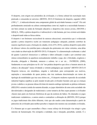 9
O desporto, com origem nos primórdios da civilização, é a forma cultural de exercitação mais
praticada e consumida no universo. (BENTO, 2013) O fenómeno do desporto, segundo LIMA
(1981,) "... é indiscutivelmente uma componente global da actividade humana e social". Ele está
profundamente enraizado na cultura contemporânea como tal, impõe-se a necessidade humana e
um bem comum na senda da formação educativa e desportiva dos nossos jovens, (MATOS e
GRAÇA, 1988), a prática desportiva é indissociável a vida humana, por isso existem actividades
o desportivasde todas as faixas etárias.
O desporto é um fenómeno sociocultural de natureza educacional, característica que é evidenciada
quando a prática desportiva recebe um tratamento pedagógico adequado, podendo contribuir de
maneira significativa para a formação do cidadão, (GALATTI, 2014), a prática desportiva para além
de oferecer valores ela contribui para a educação dos praticantes em várias vertentes, uma delas
vem citado na observação do (BENTO 2013). O desporto “é a demonstração exuberante e cabal
do quanto é possível «humanizar» e sublimar o labor esforçado e suado e por constituir uma
síntese extraordinário na aparência nomeadamente trabalho e jogo, dor e felicidade, exigência e
diversão, obrigação e liberdade, natureza e cultura, ter e ser etc… PATRÍCIO, (2008),
fundamenta os seus princípios na fé e de “um paideia desportiva que eleve o homem através da
cultura e da educação” nunca olvidando a vertente pedagógica que sustenta” (BENTO 2013) O
Desporto torna-se, em simultâneo, singular e individual, para corresponder aos motivos,
aspirações e necessidades de quem pratica, não traz nenhuma descriminação em termo da
tipologia da modalidades que traz esse efeitos etc.,, O desporto moderno expressão da sociedade
industrial Inglesa espalhou se pelo mundo levado pelo civilizador fazendo com que as crianças
jovens e adultos e as pessoas idosas divirtam de maneira análoga rejeitando as práticas milenares
(HELENA «ensaio») ainda ela sustenta dizendo, os jogos identitários de uma certa sociedade são
desvalorizados e designados de tradicionais e como tentativa de lhes expor perante o civilizador
«fazem mais parte em festivais folclóricas do que da essência do lúdico. Os chamados os jogos
tradicionais verdadeiros», a autora estaria a contradizer a afirmação do (BENTO, 2013) porque
os jogos tradicionais têm efeito diferente, visto que são usados como demonstração a partir do
patrocínio do civilizador para melhor perceber o impacto dos mesmos nas sociedades civilizadas.
É o Homem que se quer assemelhar a Deus e nesse esforço de divinização visa atingir o grau
máximo de humanização. Ele extrapola a realidade, mas é desejado, percebido, sentido. É o
 