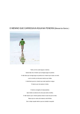 O MENINO QUE CARREGAVA ÁGUA NA PENEIRA (Manoel de Barros )
Tenho um livro sobre águas e meninos.
Gostei mais de um menino que carregava água na peneira.
A mãe disse que carregar água na peneira era o mesmo que roubar um vento
e sair correndo com ele para mostrar aos irmãos.
A mãe disse que era o mesmo que catar espinhos na água
O mesmo que criar peixes no bolso.
O menino era ligado em despropósitos.
Quis montar os alicerces de uma casa sobre orvalhos.
A mãe reparou que o menino gostava mais do vazio do que do cheio.
Falava que os vazios são maiores e até infinitos.
Com o tempo aquele menino que era cismado e esquisito
 