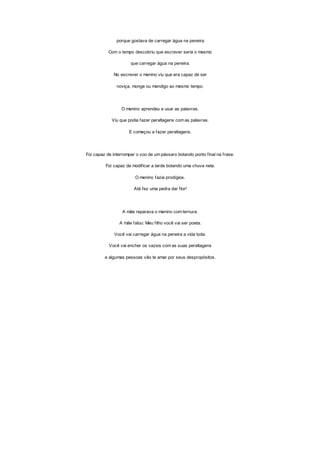 porque gostava de carregar água na peneira
Com o tempo descobriu que escrever seria o mesmo
que carregar água na peneira.
No escrever o menino viu que era capaz de ser
noviça, monge ou mendigo ao mesmo tempo.
O menino aprendeu a usar as palavras.
Viu que podia fazer peraltagens com as palavras.
E começou a fazer peraltagens.
Foi capaz de interromper o voo de um pássaro botando ponto final na frase.
Foi capaz de modificar a tarde botando uma chuva nela.
O menino fazia prodígios.
Até fez uma pedra dar flor!
A mãe reparava o menino com ternura.
A mãe falou: Meu filho você vai ser poeta.
Você vai carregar água na peneira a vida toda.
Você vai encher os vazios com as suas peraltagens
e algumas pessoas vão te amar por seus despropósitos.
 