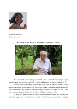 Artigo de Elzimar de Oliveira
Especialista em Literatura
Uma aula de poesia: Manoel de Barros: Ideias, sentimentos e palavras.
Poesia é a arte de comunicar imagens, sentimentos, ideias, por meio de uma linguagem em que
sons e ritmos se combinam com significados (Ximenes Minidicionário da Língua Portuguesa, p. 735).
Em outra definição Gama Kury assim diz sobre poesia: Forma de expressão linguística em que
a emoção predomina sobre a razão, arte de fazer versos, poética; Composição poética pouco extensa,
cada gênero poético que desperta o sentimento do belo, caráter do que comove ou eleva a alma,
atrativo, encanto, graça. (Minidicionário Gama Kury da Língua Portuguesa, p.610).
A poesia é o gênero literário que teve o seu nascimento na oralidade e a palavra falada
transmitia magicamente o sentimento do eu poético, isto é, de quem a produziu, foi a principal
 