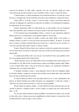 expressão da literatura da idade média, expressão essa que foi nomeada cantiga por conter
características que mesclam as palavras com a sonoridade, o ritmo, o canto e o encanto da música.
A função poética é a função predominante no texto literário levando-se em conta que o centro
do texto é a mensagem que o mesmo transmite, relevando recursos imaginativos criados pelo emissor.
Gomes (2003, p. 7) diz que “o poeta é o esteta do sonho. A poesia é uma forma superior de
expressão, de linguagem, de experiência, de apreensão da realidade e de transmutação da imagística,
de conhecimento, de dor e de prazer”.
Kautsky apud Gomes (2003, p.7) ainda afirma que “as obras poéticas são com frequências
muito mais importantes, para o estudo de suas épocas, do que as mais fieis narrações históricas”.
O texto literário possui intencionalidade estética, e através de uma organização original de
palavras, provoca-se o estranhamento, a extravagância, inspira-se a irreverência.
Originalidade é sem sombra de duvidas, a palavra que melhor define o fazer poético, os
trabalhos artísticos em prosa ou versos do escritor mato-grossense Manoel de Barros, de um jeito
todo seu mostra ao mundo sua própria historia que mescla com a criação da arte de sua poesia, às
vezes não se percebe onde termina o homem e começa o menino.
O poeta Manoel de Barros brinca com as palavras, inventa nova, quando acha conveniente e
em suas obras mostra um interesse especial por coisas que aos olhos de outros poetas parecem passar
despercebido.
E o próprio poeta define assim a sua arte que é um fazedor de frases e que aprendeu a fazer
isto com um grande frasista, Padre Antonio Vieira.
Manoel de Barros nasceu em Cuiabá (MT) no Beco da Marinha, beira do Rio Cuiabá, em 19
de dezembro de 1916, filho de João Venceslau Barros, capataz com influência naquela região. Mudou-
se para Corumbá (MS), onde se fixou de tal forma que chegou a ser considerado corumbaense.
Atualmente mora em Campo Grande (MS).
É advogado, fazendeiro, escritor e poeta pantaneiro, cheio de vida real e imaginária, repleto
de invenções inéditas e completo em sua poesia que ele define como um lugar onde a gente ainda pode
fazer com que um absurdo seja uma sensatez.
O estilo de Manoel de Barros como não poderia deixar de ser, é único, apropriando-se das
palavras de Manuel Bandeira para melhor demonstrar essa singularidade: “o estilo não é enfeite: o
estilo nasce do caráter mesmo do escritor e é a marca de sua personalidade”.
Mesmo quando usa palavras simples, o escritor Manoel de Barros apresenta algo novo que
concede às palavras a condição de dizer e revelar o mundo e as relações que nele existem (Revista
Ekos – p. 39).
Em seu fazer poético Manoel de Barros possibilita o encantamento da palavra, pois seu jeito
de falar sobre coisas e animais que parecem insignificantes ao olhar de muitos, é isso que torna a obra
de Manoel de Barros cheia de magia e para os leitores.
 