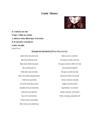 Curtir Música
E a música nos une
Corpo e alma na canção
A música reúne diferenças sem razão
E de um jeito sem querer
Canta em mim
(RoupaNova)
Coração de Estudante (Milton Nascimento)
Quero falar de uma coisa
Adivinha onde ela anda
Deve estar dentro do peito
Ou caminha pelo ar
Pode estar aqui do lado
Bem mais perto que pensamos
A folha da juventude
É o nome certo desse amor
Já podaram seus momentos
Desviaram seu destino
Seu sorriso de menino
Tantas vezes se escondeu
Mas renova-se a esperança
Nova aurora a cada dia
E há que se cuidar do broto
Pra que a vida nos dê flor e fruto
Coração de estudante
Há que se cuidar da vida
Há que se cuidar do mundo
Tomar conta da amizade
Alegria e muito sonho
Espalhados no caminho
Verdes, plantas, sentimento
Folha, coração, juventude e fé
 