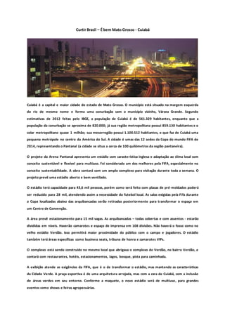 Curtir Brasil – É bem Mato Grosso - Cuiabá
Cuiabá é a capital e maior cidade do estado de Mato Grosso. O município está situado na margem esquerda
do rio de mesmo nome e forma uma conurbação com o município vizinho, Várzea Grande. Segundo
estimativas de 2012 feitas pelo IBGE, a população de Cuiabá é de 561.329 habitantes, enquanto que a
população da conurbação se aproxima de 820.000; já sua região metropolitana possui 859.130 habitantes e o
colar metropolitano quase 1 milhão; sua mesorregião possui 1.100.512 habitantes, o que faz de Cuiabá uma
pequena metrópole no centro da América do Sul. A cidade é umas das 12 sedes da Copa do mundo FIFA de
2014, representando o Pantanal (a cidade se situa a cerca de 100 quilômetros da região pantaneira).
O projeto da Arena Pantanal apresenta um estádio com característica inglesa e adaptação ao clima local com
conceito sustentável e flexível para multiuso. Foi considerado um dos melhores pela FIFA, especialmente no
conceito sustentabilidade. A obra contará com um amplo complexo para visitação durante toda a semana. O
projeto prevê uma estádio aberto e bem ventilado.
O estádio terá capacidade para 43,6 mil pessoas, porém como será feito com placas de pré-moldados poderá
ser reduzido para 28 mil, atendendo assim a necessidade do futebol local. As salas exigidas pela Fifa durante
a Copa localizadas abaixo das arquibancadas serão retiradas posteriormente para transformar o espaço em
um Centro de Convenção.
A área prevê estacionamento para 15 mil vagas. As arquibancadas – todas cobertas e com assentos - estarão
divididas em níveis. Haverão camarotes e espaço de imprensa em 108 divisões. Não haverá o fosso como no
velho estádio Verdão. Isso permitirá maior proximidade do público com o campo e jogadores. O estádio
também terá áreas específicas como business seats, tribuna de honra e camarotes VIPs.
O complexo está sendo construído no mesmo local que abrigava o complexo do Verdão, no bairro Verdão, e
contará com restaurantes, hotéis, estacionamentos, lagos, bosque, pista para caminhada.
A exibição atende as exigências da FIFA, que é o de transformar o estádio, mas mantendo as características
da Cidade Verde. A praça esportiva é de uma arquitetura arrojada, mas com a cara de Cuiabá, com a inclusão
de áreas verdes em seu entorno. Conforme a maquete, o novo estádio será de multiuso, para grandes
eventos como shows e feiras agropecuárias.
 