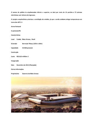 O acesso do público às arquibancadas inferior e superior, se dará por meio de 14 portões e 72 catracas
eletrônicas com leitores de ingressos.
O projeto arquitetônico priorizou a ventilação do estádio, já que o verão cuiabano atinge temperaturas em
torno dos 40°C. 4
Arena Pantanal
G pantanal.JPG
Características
Local Cuiabá, Mato Grosso, Brasil
Gramado Bermuda Tifway (105m x 68m)
Capacidade 42.968 pessoas1
Construção
Custo R$518,9 milhões 2
Inauguração
Data Dezembro de 2013 (Planejada)
Outras informações
Proprietário Governo do Mato Grosso
 