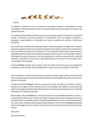 Editorial
A sociedade atualmente vive um momento de constantes mudanças, especialmente na área
tecnológica.A cada diaque passa o homemvemcriando máquinasque parece que futuramente irão
substituir pessoas.
E o endeusamentodamáquinaafastaaspessoas,permitindoque cadaserhumanocrie o seupróprio
mundo, inventando um universo particular e individualista, além de propiciar o desamor, o
desapego, a agressividade e a intolerância com outro, resultando em conflitos e convivência
desastrosa.
Esse cenárioocorre pelo fato de as pessoas estarem muito preocupadas em adquirir tais máquinas
deixandoocapitalismofalarmaisaltoassimesquecendo-se de adquirir sentimentos indispensáveis
para uma vida harmoniosa entre os humanos, o amor, o respeito, solidariedade e especialmente a
capacidade de conviverbememsociedade,oque para issoprecisacontar com a educação. Embora a
tecnologia tenha sido importante e vital para proporcionar mudanças surpreendentes e ainda faz
acontecer revoluções em massa como a reportagem da capa nos mostra. Isto é tecnologia. Isto é
comunicação. Isto é educação.
A Revista Pensare acredita que é preciso investir no melhor instrumento para uma educação de
qualidade e como resultado formar cidadãos prontos para viver em comunidade: O educador.
Cabe ao professor e aos demais profissionais que fazem parte do espaço escolar, a árdua tarefa de
formar pessoas,valorizarsuaspotencialidades,trabalharsuasdificuldades para enfim encontrar seu
espaço na sociedade.
O objetivo da Revista Pensare é formar uma parceria com pais, educadores, estudantes e todas as
pessoas que de alguma forma contribuem para uma sociedade mais cidadã e consciente de seu
papel,nossaspáginasestarãosempre abertasparaouviraquelesque se preocupam com a educação
e acreditam no trabalho do educador.
Nesta edição a Revista Pensare traz uma Aula de Poesia com o poeta Manoel de Barros, mostra a
Contribuição da Música para o ensino de Língua Portuguesa que aborda a perspectiva do uso da
músicana sala de aula,aborda aindaa mudança do povo brasileiro que vem se mobilizando através
das redes sociais cobrando mais dos governantes do Brasil, enfim a Revista Pensare compartilha
ideias,curte imagens,filmes e músicas e promove a cultura e o entretenimento que um bom leitor
merece.
Boa leitura!
Elzimarde Oliveira
 